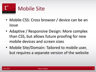 Mobile Site
   • Mobile CSS: Cross browser / device can be an
     issue
   • Adaptive / Responsive Design: More complex
     than CSS, but allows future proofing for new
     mobile devices and screen sizes
   • Mobile Site/Domain: Tailored to mobile user,
     but requires a separate version of the website


t44u 2011            Make it Mobile                   3
 