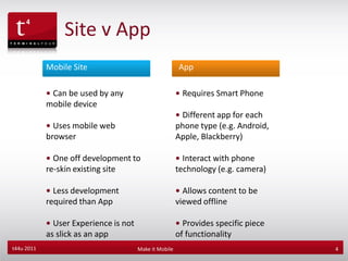 Site v App
            Mobile Site                                 App
             Our
            •Experienceby any
              Can be used                               • Requires Smart Phone
            mobile device
                                                        • Different app for each
            • Uses mobile web                           phone type (e.g. Android,
            browser                                     Apple, Blackberry)

            • One off development to                    • Interact with phone
            re-skin existing site                       technology (e.g. camera)

            • Less development                          • Allows content to be
            required than App                           viewed offline

            • User Experience is not                    • Provides specific piece
            as slick as an app                          of functionality
t44u 2011                              Make it Mobile                               4
 
