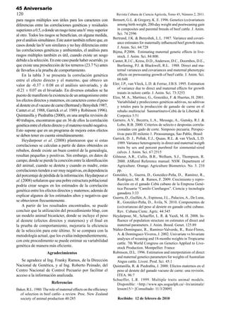 45 Aniversario
120                                                                  Revista Cubana de Ciencia Agrícola, Tomo 45, Número 2, 2011.
para rasgos múltiples son útiles para los caracteres con           Bennett, G.L. & Gregory, K. E. 1996. Genetics (co)variances
diferencias entre las correlaciones genéticas y residuales            among birth weight, 200-day weight and postweaning gain
superiores a 0.5, o donde un rasgo tiene una h2 muy superior          in composites and parental breeds of beef cattle. J. Anim.
al otro. Todos los rasgos se benefician, en alguna medida,            Sci. 74:2596
                                                                   Bertrand, J.K. & Benyshek, L.L. 1987. Variance and covari-
por el análisis simultáneo. Este autor también refiere que, en
                                                                      ance estimates for maternally influenced beef growth traits.
casos donde las h2 son similares y no hay diferencias entre           J. Anim. Sci. 64:728
las correlaciones genéticas y ambientales, el análisis para        Bijma, P.2006. Estimating maternal genetic effects in live-
rasgos múltiples también es útil, cuando existe un sesgo              stock. J. Anim. Sci. 84:800.
debido a la selección. En este caso puede haber ocurrido, ya       Cantet, R.J.C., Kress, D.D., Anderson, D.C., Doornbos, D.E.,
que existe una preselección de los terneros (23.7 %) antes            Burfening, P.J. & Blackwell, R.L. 1988. Direct and ma-
de llevarlos a la prueba de comportamiento.                           ternal variances and covariances and maternal phenotypic
    En la tabla 3 se presenta la correlación genética                 effects on preweaning growth of beef cattle. J. Anim. Sci.
entre el efecto directo y el materno, que obtuvo un                   66:648
valor de -0.37 ± 0.08 en el análisis univariado, y de              Eler, J.P., van Vleck, L.D. & Ferraz, J.B.S. 1995. Estimation
                                                                      of variance due to direct and maternal effects for growth
-0.21 ± 0.07 en el bivariado. En diversos estudios se ha
                                                                      traiats in nelore cattle. J. Anim. Sci. 73:3253
puesto de manifiesto la existencia de un antagonismo entre         Elzo, M. A., Martínez, G., González, F. & Huertas, H. 2001.
los efectos directos y maternos, en caracteres como el peso           Variabilidad y predicciones genéticas aditivas, no aditivas
al destete en el vacuno de carne (Bertrand y Benyshek 1987,           y totales para la producción de ganado de carne en el
Cantet et al. 1988, Garrick et al. 1989 y Robinson 1996).             rebaño multiracial Sanmartinero-Cebú de la Libertad. R.
Quintanilla y Piedrafita (2000), en una amplia revisión de            Corpoica 3:51
40 trabajos, encontraron que en 36 de ellos la correlación         Garnero, A.V., Becerra, L.A., Message, A., Gunsky, R.J. &
genética entre el efecto directo y el materno resultó negativa.       Lobo, R.B. 2000. Criterios de selecto e despostas correla-
Esto supone que en un programa de mejora estos efectos                cionadas con gado de corte. Simposio pecuaria. Perspec-
se deben tener en cuenta simultáneamente.                             tivas para III milenio 1. Pirassununga, Sao Pablo, Brasil
                                                                   Garrick, D. J., Pollak, E.J., Quaas, R.L. & van Vleck, L.D.
    Heydarpour et al. (2008) plantearon que si estas
                                                                      1989. Variance heterogeneity in direct and maternal weigth
correlaciones se calculan a partir de datos obtenidos en              traits by sex and percent purebred for simmental-sired
rebaños, donde existe un buen control de la genealogía,               calves. J. Anim. Sci. 67:2515
resultan pequeñas y positivas. Sin embargo, en datos de            Gilmour, A.R., Cullis, B.R., Welham, S.J., Thompson, R.
campo, donde se pierde la conexión entre la identificación            2000. ASReml Reference manual. NSW. Department of
del animal, cuando se desteta y cuando es madre, estas                Agriculture. Orange. Agriculture Biometrics. No. 3. 210
correlaciones tienden a ser muy negativas, en dependencia             pp.
del porcentaje de pérdida de la información. Heydarpour et         González, S., Guerra, D., González-Peña, D., Ramírez, R.,
al. (2008) señalaron que una pobre estructura poblacional             Rodríguez, M. & Ramos, F. 2009. Crecimiento y repro-
podría crear sesgos en los estimados de la correlación                ducción en el ganado Cebú cubano de la Empresa Gené-
                                                                      tica Pecuaria “Camilo Cienfuegos”. Ciencia y tecnología
genética entre los efectos directos y maternos; además de
                                                                      ganadera 3:33
explicar algunos de los estimados altos y negativos que            Guerra, D., Guillén, A., Espinosa, J.L., Palacios, A., De Luna,
se obtuvieron frecuentemente.                                         R., González-Peña, D., Ávila, N. 2010. Componentes de
    A partir de los resultados encontrados, se puede                  (co)varianzas del peso al destete en ganado cebú cubano.
concluir que la utilización del procedimiento blup, con               Rev. Cubana Cienc. Agríc. 44:345
un modelo animal bicarácter, donde se incluye el peso              Heydarpour, M., Schaeffer, L. R. & Yazdi, M. H. 2008. In-
al destete (efectos directos y maternos) y el final en                fluence of population structure on estimates of direct and
la prueba de comportamiento, mejoraría la eficiencia                  maternal parameters. J. Anim. Breed. Genet. 125:89
de la selección para este último. Si se compara con la             Núñez-Domínguez, R., Ramírez-Valverde, R., Ruiz-Flores,
metodología actual, que los evalúa independientemente,                A. & Domínguez-Viveros, J. 2002. Univariate vs bivariate
                                                                      analyses of weaning and 18-months weights in Tropicarne
con este procedimento se puede estimar su variabilidad
                                                                      cattle. 7th World Congress on Genetics Applied to Live-
genética de manera más eficiente.                                     stock Production. Montpellier. France
                     Agradecimientos                               Robinson, D.L. 1996. Estimation and interpretation of direct
                                                                      and maternal genetics parameters for weights of Australian
   Se agradece al Ing. Franky Ramos, de la Dirección                  Angus cattle. Livest. Prod. Sci. 45:1
Nacional de Genética, y al Ing. Roberto Peinado, del               Quintanilla, R. & Piedrafita, J. 2000. Efectos maternos en el
Centro Nacional de Control Pecuario por facilitar el                  peso al destete del ganado vacuno de carne: una revisión.
acceso a la información analizada.                                    ITEA. 96:7
                                                                   Schaeffer, L.R. 1999. Multiple traits animal models.
                        Referencias                                   Disponible: <http://www.aps.uoguelph.ca/~lrs/animalz/
Baker, R.L. 1980. The role of maternal effects on the efficiency      lesson15/> [Consultado: 11/3/2009]
  of selection in beef cattle- a review. Proc. New Zealand
  society of animal production 40:285                                 Recibido: 12 de febrero de 2010
 