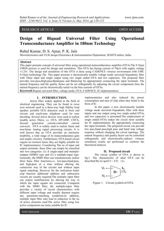 Rahul Kumar et al Int. Journal of Engineering Research and Applications www.ijera.com
ISSN : 2248-9622, Vol. 4, Issue 5( Version 2), May 2014, pp.120-125
www.ijera.com 120 | P a g e
Design of Biquad Universal Filter Using Operational
Transconductance Amplifier in 180nm Technology
Rahul Kumar, D. S. Ajnar, P. K. Jain
Microelectronics and VLSI design Electronics & Instrumentation Department, SGSITS indore, India.
Abstract
This paper presents concept of universal filter using operational transconductance amplifier (OTA).The 0.18μm
CMOS process is used for design and simulation. This OTA has basing current of 50μA with supply voltage
±1.25v. The design and simulation of this OTA is done using CADENCE virtuoso environment with UMC
0.18μm technology file. This paper presents a electronically tunable voltage mode universal biquadratic filter
with Three input and single output using two single ended OTA and two capacitors. The proposed filter
provides low-pass,High-pass,Band-pass and Band-stop by appropriately connecting the input terminals. The
natural frequency and the quality factor can be set orthogonally by adjusting the circuit components.Also the
natural frequency can be electronically tuned via the bias currents of OTAs.
Keyword-Biquad, universal filter, voltage mode, OTA, CADENCE, IC-implementation.
I. INTRODUCTION.
Active filter widely applied in the field of
electrical engineering. They can be found in cross
over network used in a three-way high fidelity loud
speaker, portable ECG detection used in front end
circuits and touch-tone telephone used for tone
decoding. Several active devices were used to realize
tunable active filters, i.e. OTA, OP-AMP, CDTA,
Second generation current-controlled current
conveyor. OTA is widely used to realize linear and
non-linear Analog signal processing circuits. It is
well known that an OTA provides an electronic
tenability, a wide range of its transconductance gain
and simple circuitry. Furthermore, OTA-based circuit
require no resistors hence they are highly suitable for
IC implementation. Considering The no of input and
output terminals, these filter can simply be classified
into two categories: (1) A single-input and multiple-
outpput (SIMO) type and (2) a multiple-input type.
Generally, the SIMO filter can simultaneously realize
three basic filter functions,i.e., low-pass,band-pass,
and high-pass at a time without altering the
connection way of the circuits and without input
signal matching. However for the realization band-
stop function additional addition and subtraction
circuits are usually required.The multiple input filter
can realize multifunction by altering the way in
which the input signals are connected. Compared
with the SIMO filter, the multiple-input filter
provides a variety of circuit characteristics with
different input voltage and usually doesnot require
any parameter-matching conditions.In addition,
multiple input filter may lead to reduction in the no
of active elements used.The active filter using low
active components are more suitable for IC
implementation and also reduced the power
consumption and area of chip when they build in the
form of IC.
In this paper, a new electronically tunable
voltage mode universal biquadratic filter with three
inputs and one output using two single ended OTAs
and two capacitors is presented.The employment of
single ended OTAs makes the circuit more suitable
for IC implementation. By appropriately connecting
the input terminals, The proposed circuit can provide
low pass,band pass,high pass and band stop voltage
response without changing the circuit topology. The
natural frequency and quality factor can be controlled
orthogonally and electronically.cadence virtuoso
simulation results are performed to conform the
theoretical analysis.
II. Proposed circuit
The circuit symbol of OTA is shown in
fig.1. The characteristic of ideal OTA can be
described By Io=gm(V1 - V2) (1).
RESEARCH ARTICLE OPEN ACCESS
 