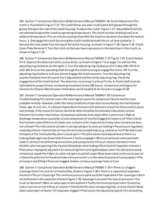 185. Section7: CompressorOperation&Maintenance Manual T450WS7-26 ClutchAdjustmentThe
clutchis illustratedinFigure 7-27.The clutchthrow-outyoke islubricatedwithgrease throughthe
grease fittingonthe side of the clutchhousing.Toadjustthe clutch:Figure 7-27. Adjustable ClutchDo
not attempttoadjustthe clutchat operatingtemperatures.The clutchmustbe relativelycool orat
ambienttemperature.Thiscanonlybe accomplishedafterthe machine hasbeenshutdownforseveral
hours.1. Disengage the clutchbyturningthe clutch handle beneaththe air-oil tankclockwise.2.
Remove the coverplate fromthe topof the clutch housing, asshowninFigure 7-28. Figure 7-28. Clutch
CoverPlate Removal 3.Turn the clutch sothat you have easyaccessto the detentpininthe clutch,as
showninFigure 7-29.
186. Section7: CompressorOperation&Maintenance Manual T450WS 7-27 Figure 7-29. ClutchDetent
Pin4. Depressthe detentpinwithascrew driver,asshowninFigure 7-6 on page 7-4 and turnthe
adjustingringclockwise (tothe right).5.Turnthe adjustingringclockwiseuntil ittakes260-270 lb-ft
(352-366 N m) on the operatingshaft throughthe clutchhousingtoengage the clutch.OR Turn the
adjustingringclockwise until youcannotengage the clutchanymore.Turnthe adjustingring
counterclockwise fromthispoint2to 4 adjustmentnotchesonthe adjustingring.Checkthe
engagementof the clutchbyfeel.The detentpinmustsnapinandout firmly.6.Clutchshaftmust be
lubricatedforproperthrow-outbearingmovement(every500 hours).CompressorandEngine Air
CleanersAirCleanerMaintenance informationcanbe locatedat AirCleanersonpage 10-38.
187. Section7: CompressorOperation&Maintenance Manual T450WS7-28 Compressor
TroubleshootingThissectioncoversthe mostlogical causesforcompressorfailuresandthe most
probable remedy.However,underthe manyconditionsof operationencountered,the maintenance
factor,age of unit,etc.,itisalmostimpossibletoforesee eachandeveryreasonforfailureanditscause
and remedy.If the reasonforfailure cannotbe determinedbythe providedinstructionscontact
Schramm forfurtherinformation.Compressorstartsbutshutsdownafter a shorttime • Highair
discharge temperature causedby:a) Low compressoroil levelb) Cloggedoil cooleroroil filterc) Stuck
thermostaticvalve d) Dirtonoil coolercore surfacese) An inoperativeoil stopvalve Compressordoes
not unload• The inletcontrol cylinderisnotoperatingoritssealsare leaking•The pressure regulators
needadjustment•Control the airlinesforrestrictionorbad leaks(e.g.control airline filterdraincock
leftopen) •The inletbutterflyvalveisstuckopen• The pilotvalvesneedadjustmentorthere isa
leakingdiaphragmLowDownHole Pressure •Faultyairgauge • Minimumpressure valve jammed•
Leaksin service line (drillstringconnectionsandcomponents) •Dirtyair cleanerelements•Inlet
throttle valve notopeningfully•Systemblowdownvalveleaking•Restrictedoil separatorelement•
Pilotvalvesimproperlyadjusted•Airexhaustingfromrunningblowdownvalve •Airdemandexceeds
compressorcapability•Main air valve notopenorpartiallyopenBlow downvalve continuestopassair
• Checkthe pilotline forbreaksorleaks• Ensure no dirtis inthe valve Excessive oil consumption•The
oil sumpisoverfilling•There are clogged,broken,orloose scavengerhose orlines
188. Section7: CompressorOperation&Maintenance Manual T450WS 7-29 • There isa clogged
scavengerdrainline strainerorfixedorifice,showninFigure 7-30• There isa rupturedoil separator
element•The oil isfoaming• The minimumpressurevalve couldbe inoperative•The scavengertube is
not bottomedinthe separatorelementFigure 7-30.ScavengerLine andFilterLow airpressure • Too
much airdemand• Main airvalve opentoatmosphere • Faultyminimumpressure valve•Excessive
leaksinservice airline •Dirty air cleaner•Inletbutterflyvalve notopeningfully,orstuckclosed•Blow
downvalve openorfaulty• Oil separatorclogged• Pilotvalvesnotadjustedproperly•Airexhausting
 