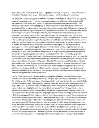 fromrunningblowdownvalve mufflerattoohighof pressure Highairpressure • Faultysafetyvalve in
air-oil tank• Faultypressure gauge • Oil separatorclogged•Inletbutterflyvalve notclosing
189. Section7: CompressorOperation& Maintenance Manual T450WS7-30 • Pilotvalvesnotadjusted
properlyInterstage pressure •Highinterstage pressure causedby:a) Restricteddischargelineb) A
discharge checkvalve thatisstuck closedc) A highpressure compressorstage malfunction•Low
interstage pressure causedby:a) Badgauge b) Aircleanerelementrestrictionc) Inletcontrol valve
won’topend) Signof malfunctionorimpendingfailure of low pressure stage Oil SeparatorExcessiveOil
Usage Oil carry-overthroughthe service airline maybe causedbya faultyoil separatorelement,faulty
minimumpressure valve,overfillingthe oil sump,oil thatfoamsexcessively,oraseparatordrain
(scavenger) linemalfunction.If oil carry-overoccurs,inspectthe minimumpressure valvefirstto
determine if itisopeningata verylowpressure (lessthan150 psig – 10.3 bar).If the minimumpressure
valve isnotthe problem,theninspectthe separatorelementtodetermineif the oil level inthe air-oil
tank isnot toohigh,the oil is notfoamingexcessively,the separatordrain(scavenger) lineisnotloose
or broken,the separatordrain(scavenger) line strainerisnotclogged,andthe separatordrain
(scavenger) lineorifice isnotplugged.Oil carry-overmalfunctionsof the oil separatorelementare
typicallydue to:• Using the oil separatorelementtoolong• Heavydirtor varnishdepositscausedby
inadequate airoroil filterservice •Use of improperoil •Using oil toolongfor the existingconditions
Rupturedor collapsedseparatorelementsare usuallydue toheavydirtor varnishbuildupinthe
filteringmedia.Anexcessive rigtiltangle couldhamperthe separatorandcause the oil tocarry-over.Oil
SeparatorExcessive Pressure DropThe oil separatorelementlife cannotbe predicted.Itdependsonthe
followingconditions:•Operation•Oil quality• Oil andair filtermaintenance The conditionof the oil
separatorelementcanbe determinedbythe pressure dropacrossit,or by visual inspection:•Pressure
Drop - the pressure dropacrossthe separatorelementisobtainedbyrunningthe compressoratits
ratedspeedandholdingthe 20 psig (1.4 bar) underthe maximumoperatingpressure onthe sump
pressure gauge bythrottlingthe mainairvalve usingthe AirValve control onthe control panel.Atthis
pressure setting,the inletcontrol cylindermust
190. Section7: CompressorOperation&Maintenance Manual T450WS 7-31 be holdingthe inlet
butterflyvalve open.If the inletbutterflyvalve isnotopen,adjustthe 500 psigdifferential plotvalve.At
thissetting,turnthe AirPressure gauge selectorvalve inthe control panel fromthe sumppositiontothe
line positionseveraltimes.Take note of the pressure difference.If the pressure difference exceeds20
psig(1.4 bar), the separatorelementshouldbe changed.•Visual Inspection - remove the separator
element,thenuse adroplightinside the elementtoreveal areasof heavydirt,varnishdeposits,or
rupturesinthe elementmedia.If the areascontainingthese containmentsare revealed,replace the
separatorelement.Frequentoil separatorclogging•Dirty oil • Defective orcloggedaircleanerelement
• Defectiveorcloggedoil filter•Leaks inintake airsystemCompressorRemoval If the compressormust
be removedforoverhaul or replacement:1.Remove the batterycables.2.Tag anddisconnectall hoses
and wiringtothe compressor.If the hosesare not tagged,itwill be difficulttorememberwhereeach
hose wasconnected.3. Remove the clampsfromcompressorairintake pipe andthe cap screwsfrom
belowthe inletbutterflyvalve.Remove the airintake piping.4.Disconnectthe air-oildischarge line at
compressor.There will be oil inthisline!The rigshouldsitforabout20 minutestoletthe oil cool.5.
Make sure the back of the engine issupportedonce the compressorisremoved.6.Install the liftingbail
or chainsaround the compressor.7.Remove cap screwsholdingcompressortoframe.Compressoris
nowreadyfor removal.Whenre-installingcompressor,reverse the above procedure.Lubricatethe
 