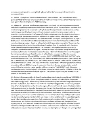 compressorrotatingpartsby pouring1 to 1-1/2 quarts (liters) of compressorlubricantintothe
compressorintake.
191. Section7: CompressorOperation&Maintenance Manual T450WS7-32 Do not exceed1to 1 ½
quarts (0.94 to 1.41 liters) of compressorlubricantintothe compressorintake.Checkthe compressoroil
level againbefore startingthe unit.Addif necessary.
192. T450WS 8-1 Section8: ShutdownandBreak-DownProceduresThissectionprovidesnormal and
emergencyshutdownproceduresandbreak-downinstructionsforthe T450WS Rotadrill.Schrammdrills
have beenengineeredwithconservativesafetyfactorsandincorporate othersafetyfeaturessuchas
machineryguardsandhydraulicsystemfail safe devices.A goodmaintenance programiskeyto
obtainingextendedcomponentlifeforyearsof reliableandsafe operation.Shutdowninstructionsare
explainedbelow.Break-downinstructionsare locatedonpage 8-4. Whenloweringthe mast,please
followthe detailedinstructionstoraise and lowerthe mastin RaisingandLoweringthe Mast onpage 3-
20. ShutdownInstructionsThe shutdownprocedure typesare normal andemergencyshutdown.The
normal shutdownprocedure shouldbe followedwhendrillingoperationiscomplete.The normal shut
downprocedure isdescribedinNormal ShutdownProcedure.If the rigmustbe abruptlyshutdown,
followthe emergencyshutdownprocedure.The emergencyshutdownprocedure isdescribedin
EmergencyShutdownProcedure onpage 8-3.Normal ShutdownProcedure 1.For rigs withonboard
compressors,followthe informationinSection7on page 7-11. It isrestatedas follows:a) Slowlyopen
the mainair valve toexhaustthe air fromthe air-oil tankto the atmosphere.Whenthe sumpair
pressure dropstobelow225 psig(15.5 bar),turn the “COMPRESSORPRESSURE LOADSELECTOR” valve
inthe control panel tothe “225” positionandclose the mainair valve byusingthe AirValve control.Set
the “COMPRESSOR LOAD/UNLOADSELECTOR” to the “UNLOAD” position.Donotturn the “COPRESSOR
LOAD LOAD/UNLOADSTART& STOPSELECTOR” from the “LOAD” to the “UNLOAD” positionwhenthere
ismore than225 psig(15.5 bar) sump airpressure inthe system.Damage can occur to the control
system.b) Slowlyreduce the engine speedto1400 rpm usingthe “ENGINERPM” knob.c) Once the
compressorunloads(the inletbutterflyvalvecloses),reducethe enginespeedto1200 RPM. d) Afterthe
compressortemperature dropsbelow180 °F (82.2 °C) Shut off the engine usingthe “NORMALSTOP”
controlson the control panel.
193. Section8: ShutdownandBreak-DownProceduresOperation&Maintenance Manual T450WS8-2 e)
The systemblowdownvalve shouldimmediatelyreleaseairfromair- oil tankreducingthe sumpair
pressure to0 psig(0 bar).2. Whendrillingwithmud follow mudsystemmanufacturerguidelinestoshut
downthe mud system.Drainthe mudand flushwithwaterif shuttingdownforanextendedperiodof
time.3. Turn the ignitionkeytoshutdownthe engine.4.Remove the key.5.Fastenall locksaroundthe
rig.Ensure nothingcan be alteredor damagedwhile the rigisshutdown.Onlyuse acceptable fluidsthat
meetthe ordinancesof yourlocality.Handle all fluidsappropriately.Neverspill ordrainfluidsintothe
environment.Disposeof fluidsaccordingtothe ordinancesof yourlocality.6.Drain the waterfromthe
waterinjectionpumpincoldweatherconditions.Addenvironmentallyfriendlyantifreezetothe water
injectioncircuit.Pumpsnotmaintainedthiswayincoldweatherconditionswill freezeand damage the
pump.7. Duringcold weatheroperation,flushenvironmentallyfriendlyantifreeze throughthe foam
injectionpump.Notflushingenvironmentallyfriendlyantifreezewillfreeze anddamage the foam
injectorpump.8. Drainthe waterfrom the air control compressorcoalescingfilter.Thisfilterislocated
inside the control panel onthe leftcontrol panel door.Methanol canbe addedto thisfilterinsevere
coldweathertopreventthe air controlsfromfreezingandsticking.Be sure the rigisnot runningandall
 