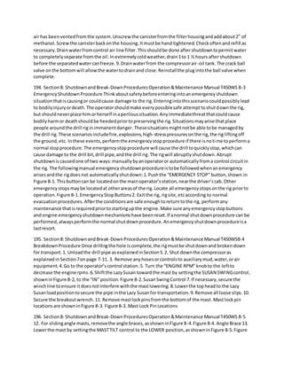 air has beenventedfromthe system.Unscrew the canisterfromthe filterhousingandaddabout2” of
methanol.Screwthe canisterbackonthe housing.Itmustbe hand tightened.Checkoftenandrefill as
necessary.Drainwaterfromcontrol air line filter.Thisshouldbe done aftershutdowntopermitwater
to completelyseparate fromthe oil.Inextremelycoldweather,drain1to 1 ½ hours aftershutdown
before the separatedwatercanfreeze.9.Drainwaterfrom the compressorair-oil tank. The crack ball
valve onthe bottomwill allowthe watertodrainand close.Reinstallthe plugintothe ball valve when
complete.
194. Section8: ShutdownandBreak-DownProceduresOperation&Maintenance Manual T450WS 8-3
EmergencyShutdownProcedure Thinkaboutsafetybeforeenteringintoanemergencyshutdown
situationthatiscausingor couldcause damage to the rig.Enteringintothisscenariocouldpossiblylead
to bodilyinjuryordeath.The operatorshouldmake everypossiblesafe attempttoshutdownthe rig,
but shouldneverplace himorherself inaperiloussituation.Anyimmediatethreatthatcouldcause
bodilyharmor deathshouldbe heededpriortopreservingthe rig.Situationsmayarise thatplace
people aroundthe drill riginimmanentdanger.Thesesituationsmightnotbe able tobe managedby
the drill rig.These scenariosincludefire,explosions,high-stresspressuresonthe rig,the rig liftingoff
the ground,etc. Inthese events,performthe emergencystopprocedure if there isnotime toperforma
normal stopprocedure.The emergencystopprocedure will cause the drill toquicklystop,whichcan
cause damage to the drill bit,drill pipe,andthe drill rig.The rigwill abruptlyshutdown.Abrupt
shutdowniscausedone of two ways:manuallybyanoperatoror automaticallyfroma control circuitin
the rig. The followingmanual emergencyshutdownprocedureistobe followedwhenanemergency
arisesandthe rigdoesnot automaticallyshutdown:1.Pushthe “EMERGENCY STOP” button,shown in
Figure 8-1. Thisbuttoncan be locatedonthe mainoperator’sstation,nearthe driver’scab.Other
emergencystopsmaybe locatedat otherareasof the rig.Locate all emergencystopsonthe rig priorto
operation.Figure 8-1.EmergencyStopButtons2. Exitthe rig, rigsite,etcaccording to normal
evacuationprocedures.Afterthe conditionsare safe enoughtoreturntothe rig, performany
maintenance thatisrequiredpriortostartingupthe engine.Make sure anyemergencystopbuttons
and engine emergencyshutdownmechanismshave beenreset.If anormal shutdownprocedure can be
performed,alwaysperformthe normal shutdownprocedure.Anemergencyshutdownprocedureisa
lastresort.
195. Section8: ShutdownandBreak-DownProceduresOperation&Maintenance Manual T450WS8-4
BreakdownProcedure Once drillingthe hole iscomplete,the rigmustbe shutdownand brokendown
for transport.1. Unloadthe drill pipe asexplainedinSection5.2. Shut downthe compressoras
explainedinSection7onpage 7-11. 3. Remove anyhosesorcontrolsto auxiliarymud,water,orair
equipment.4.Go to the operator’scontrol station.5. Turn the “ENGINE RPM” knobto the leftto
decrease the engine rpms.6.Shiftthe LazySusan towardthe mast by settingthe SUSAN SWINGcontrol,
showninFigure 8-2, to the “IN” position.Figure 8-2.SusanSwingControl 7.If necessary,secure the
winchline toensure itdoesnotinterfere withthe mastlowering.8.Lowerthe topheadto the Lazy
Susanloadpositiontosecure the pipe inthe Lazy Susanfor transportation.9.Remove all loose slips.10.
Secure the breakoutwrench.11. Remove mastlockpinsfromthe bottomof the mast. Mast lockpin
locationsare showninFigure 8-3. Figure 8-3. Mast Lock PinLocations
196. Section8: ShutdownandBreak-DownProceduresOperation&Maintenance Manual T450WS 8-5
12. For slidingangle masts,removethe angle braces,asshowninFigure 8-4.Figure 8-4. Angle Brace 13.
Lowerthe mast by settingthe MASTTILT control to the LOWER position,asshowninFigure 8-5.Figure
 