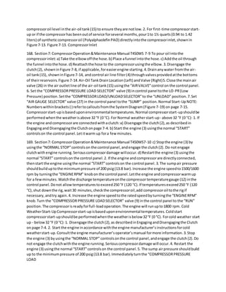 compressoroil level inthe air-oil tank(15) to ensure theyare notlow.2. For first-time compressorstart-
up or if the compressorhas beenoutof service forseveral months,pour1to 1½ quarts(0.94 to 1.42
liters) of syntheticcompressoroil (PolyalphaolefinPAO) directlyintothe compressorinlet,shownin
Figure 7-13. Figure 7-13. CompressorInlet
168. Section7: CompressorOperation&Maintenance Manual T450WS 7-9 To pour oil intothe
compressorinlet:a) Take the elbowoff the hose.b) Place afunnel intothe hose.c) Addthe oil through
the funnel intothe hose.d) Reattachthe hose to the compressorusingthe elbow.3.Disengage the
clutch(2), showninFigure 7-8, if applicable,foreasierengine starting.4.Drainanywater fromthe air-
oil tank(15), showninFigure 7-14, andcontrol air line filter(4) throughvalvesprovidedatthe bottoms
of theirreservoirs.Figure 7-14.Air-Oil TankDrainLocation(Left) andValve (Right)5.Close the mainair
valve (26) in the air outletline of the air-oil tank(15) usingthe “AIRVALVE”control on the control panel.
6. Set the “COMPRESSORPRESSURE LOAD SELECTOR” valve (9) incontrol panel tothe LO-PR(Low
Pressure) position.Setthe “COMPRESSORLOAD/UNLOADSELECTOR”to the “UNLOAD” position.7.Set
“AIR GAUGE SELECTOR” valve (27) in the control panel tothe “SUMP” position.Normal Start-UpNOTE:
Numberswithinbrackets( ) refertocalloutsfromthe SystemDiagram(Figure 7-19) on page 7-15.
Compressorstart-upisbaseduponenvironmentaltemperatures.Normal compressorstart-upshouldbe
performedwhenthe weatherisabove 32 °F (0 °C).For Normal weatherstart-up- above 32 °F (0 °C): 1. If
the engine andcompressorare connectedwithaclutch:a) Disengage the clutch(2),as describedin
Engagingand Disengagingthe Clutchonpage 7-4. b) Start the engine (3) usingthe normal “START”
controlson the control panel.Letitwarm up fora few minutes.
169. Section7: CompressorOperation&Maintenance Manual T450WS7-10 c) Stopthe engine (3) by
usingthe “NORMAL STOP”controlson the control panel,andengage the clutch(2). Do not engage
clutchwith engine running.Seriouscompressordamage willoccur.d) Restartthe engine (3) usingthe
normal “START” controlson the control panel.2. If the engine andcompressorare directlyconnected,
thenstart the engine usingthe normal “START”controlson the control panel.3.The sumpair pressure
shouldbuilduptothe minimumpressure of 200 psig(13.8 bar).Increase the engine speedto1500/1600
rpm by turningthe “ENGINERPM” knobon the control panel.Letthe engine andcompressorwarmup
for a fewminutes.Watchthe discharge temperatureonthe compressortemperaturegauge (12) inthe
control panel.Donot allowtemperaturestoexceed250 °F (120 °C).If temperaturesexceed250 °F (120
°C),shut downthe rig,wait30 minutes,checkthe compressoroil,add compressoroil tothe rigif
necessary,andtry again.4. Increase the engine speedtothe ratedspeedbyturningthe “ENGINERPM”
knob.Turn the “COMPRESSOR PRESSURE LOADSELECTOR” valve (9) inthe control panel to the “RUN”
position.The compressorisreadyforfull-loadoperation.The engine will runupto1800 rpm. Cold
WeatherStart-UpCompressorstart-upisbaseduponenvironmental temperatures.Coldstart
compressorstart-upshouldbe performedwhenthe weatherisbelow 32°F (0 °C). Forcold weather start
up - below32 °F (0 °C):1. Disengage the clutch(2),as describedinEngagingandDisengagingthe Clutch
on page 7-4. 2. Start the engine inaccordance withthe engine manufacturer’sinstructionsforcold
weatherstart-up.Consultthe engine manufacturer’soperator’smanual formore information.3.Stop
the engine (3) byusingthe “NORMAL STOP” controlsonthe control panel,andengage the clutch(2).Do
not engage the clutchwiththe engine running.Seriouscompressordamage will occur.4. Restart the
engine (3) usingthe normal “START”controlson the control panel.5. The sump airpressure shouldbuild
up to the minimumpressure of 200 psig(13.8 bar).Immediatelyturnthe “COMPRESSORPRESSURE
LOAD
 