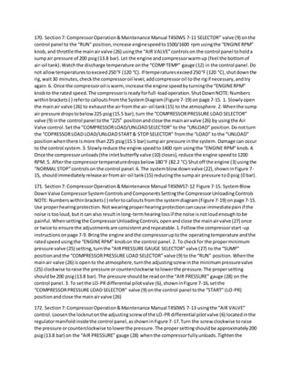170. Section7: CompressorOperation&Maintenance Manual T450WS 7-11 SELECTOR” valve (9) onthe
control panel to the “RUN” position,increase enginespeedto1500/1600 rpm usingthe “ENGINERPM”
knob,and throttle the mainairvalve (26) usingthe “AIR VALVE”controlson the control panel toholda
sumpair pressure of 200 psig(13.8 bar).Let the engine andcompressorwarmup (feel the bottomof
air-oil tank).Watchthe discharge temperature onthe “COMPTEMP” gauge (12) in the control panel.Do
not allowtemperaturestoexceed250°F (120 °C). If temperaturesexceed250°F (120 °C),shutdownthe
rig,wait30 minutes,checkthe compressoroil level,addcompressoroil tothe rigif necessary,andtry
again.6. Once the compressoroil iswarm, increase the engine speedbyturningthe “ENGINERPM”
knobto the rated speed.The compressorisreadyforfull-loadoperation.ShutDownNOTE:Numbers
withinbrackets( ) referto calloutsfromthe SystemDiagram(Figure 7-19) on page 7-15. 1. Slowlyopen
the mainair valve (26) to exhaustthe airfromthe air-oil tank(15) to the atmosphere.2.Whenthe sump
air pressure dropstobelow225 psig(15.5 bar),turn the “COMPRESSORPRESSURE LOAD SELECTOR”
valve (9) inthe control panel tothe “225” positionandclose the mainairvalve (26) by usingthe Air
Valve control.Setthe “COMPRESSORLOAD/UNLOADSELECTOR” to the “UNLOAD” position.Donotturn
the “COPRESSORLOAD LOAD/UNLOADSTART& STOPSELECTOR” fromthe “LOAD” to the “UNLOAD”
positionwhenthere ismore than225 psig(15.5 bar) sumpair pressure inthe system. Damage can occur
to the control system.3. Slowlyreduce the engine speedto1400 rpm usingthe “ENGINE RPM” knob.4.
Once the compressorunloads(the inletbutterflyvalve (10) closes),reduce the engine speedto1200
RPM. 5. Afterthe compressortemperaturedropsbelow 180°F (82.2 °C) Shutoff the engine (3) usingthe
“NORMAL STOP”controlson the control panel.6. The systemblow downvalve (22),showninFigure 7-
15, shouldimmediatelyreleaseairfromair-oil tank(15) reducingthe sumpair pressure to0 psig (0 bar).
171. Section7: CompressorOperation&Maintenance Manual T450WS7-12 Figure 7-15. SystemBlow
DownValve CompressorSystemControlsandComponentsSettingthe CompressorUnloadingControls
NOTE: Numberswithinbrackets( ) refertocalloutsfromthe systemdiagram(Figure 7-19) on page 7-15.
Use properhearingprotection.Notwearingproperhearingprotectioncancause immediatepainif the
noise istooloud,butit can also resultinlong-termhearinglossif the noise isnotloudenough tobe
painful.Whensettingthe CompressorUnloadingControls,openandclose the mainairvalve (27) once
or twice to ensure the adjustmentsare consistentandrepeatable.1.Follow the compressorstart-up
instructionsonpage 7-9. Bringthe engine andthe compressoruptothe operatingtemperature andthe
ratedspeedusingthe “ENGINERPM” knobon the control panel.2. To checkfor the properminimum
pressure valve (25) setting,turnthe “AIRPRESSURE GAUGE SELECTOR” valve (27) to the “SUMP”
positionand the “COMPRESSORPRESSURE LOAD SELECTOR” valve (9) to the “RUN” position.Whenthe
mainair valve (26) is opento the atmosphere,turnthe adjustingscrew inthe minimumpressurevalve
(25) clockwise toraise the pressure orcounterclockwise tolowerthe pressure.The propersetting
shouldbe 200 psig(13.8 bar).The pressure shouldbe readonthe “AIR PRESSURE” gauge (28) on the
control panel.3. To setthe LO-PR differential pilotvalve (6),showninFigure 7-16,setthe
“COMPRESSORPRESSURE LOAD SELECTOR” valve (9) onthe control panel tothe “START” (LO-PR)
positionandclose the mainairvalve (26)
172. Section7: CompressorOperation&Maintenance Manual T450WS 7-13 usingthe “AIR VALVE”
control.Loosenthe locknutonthe adjustingscrew of the LO-PR differential pilotvalve (6) locatedinthe
regulatormanifoldinsidethe control panel,asshowninFigure 7-17.Turn the screw clockwise toraise
the pressure orcounterclockwise tolowerthe pressure.The propersettingshouldbe approximately200
psig(13.8 bar) on the “AIR PRESSURE” gauge (28) whenthe compressorfullyunloads.Tightenthe
 