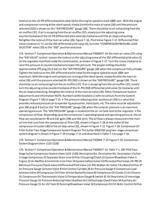 locknutonthe LO-PRdifferentialpilotvalve (6) forthe engine speedtoreach1800 rpm. Withthe engine
and compressorrunningatthe rated speed,slowlythrottlethe mainairvalve (26) until the pressure
selected(225) isshownon the “AIRPRESSURE” gauge (28). There shouldbe noair exhaustingfromthe
air muffler(37).If airis escapingfromthe air muffler(37),slowlyturnthe adjustingscrew
counterclockwise of the LO-PRdifferential pilotvalve(6) clockwiseuntil the airstopsexhausting.
Retightenthe locknutof the mainairvalve (26).Figure 7-16. PilotValve Figure 7-17.Differential Pilot
Valve Locations4.To setthe 350 differential pilotvalve (6),turnthe “COMPRESSORPRESSURE LOAD
SELECTOR” valve (10) to the “350” positionandclose
173. Section7: CompressorOperation&Maintenance Manual T450WS7-14 the mainair valve (27) using
the “AIR VALVE”control.Loosenthe locknutonthe adjustingscrew of the 350 differential pilotvalve (5)
on the regulatormanifoldinsidethe control panel,asshowninFigure 7-17.Turn the screw clockwise to
raise the pressure orcounterclockwisetolowerthe pressure.The propersettingshouldbe
approximately375 psig(25.9 bar) on the “AIR PRESSURE” gauge (28) whenthe compressorfullyunloads.
Tightenthe locknutonthe 350 differentialpilotvalve forthe engine speedtoreach1800 rpm
maximum.Withthe engine andcompressorrunningatthe rated speed,slowlythrottle the mainair
valve (26) until the pressure selectedHII-PR(350) isshownon the “AIRPRESSURE” gauge (28). There
shouldbe noair exhaustingfromthe airmuffler(37).If airis escapingfromthe airmuffler(37),slowly
turn the adjustingscrewcounterclockwiseof the HI-PR(350) differential pilotvalve (5) clockwise until
the air stopsexhausting.Retightenthe locknutof the mainairvalve (26).OtherCompressorSystem
AdjustmentsandInformationNOTE:Numberswithinbrackets( ) refertocalloutsfromthe System
Diagram (Figure 7-19) on page 7-15. • The pressure reducingvalve:auxiliaryair(33) isa valve that
providesreducedpressure airtooperate rigaccessories,handtools,etc.The valve mustbe adjustedto
give 100 psig(6.9 bar) on the “AIR PRESSURE” gauge (28) whenthe sumpair pressure isat maximum
operatingpressure.The “AIRPRESSURE”gauge is locatedonthe air-oil tanknexttothe regulator.•The
compressoroil flow:Dependinguponthe compressor’soperatingspeedandoperatingpressure,the oil
flowcan varybetween90 and110 gpm (340 and 416 lpm).The oil flow isalwaysmeasuredinthe main
oil line thatrunsfrom the compressoroil filter(29),showninFigure 7-18,at the outletof the
compressoroil cooler(30) to the oil stop valve (32),showninFigure 7-12. Figure 7-18. CompressorOil
FilterSullairTwo-StageCompressorSystemDiagramThe Sullair1050/350 psigtwo-stage compressor
systemdiagramisshowninFigure 7-19 onpage 7-15 and describedinTable 7-1on page 7-16.
174. Section7: CompressorOperation&Maintenance Manual T450WS 7-15 Figure 7-19. Compressor
SystemDiagram(Item1123-1120)
175. Section7: CompressorOperation&Maintenance Manual T450WS7-16 Table 7-1. 350 PSIGTwo-
Stage SullairCompressorSystem(Item1123-1120) DescriptionNo.DescriptionNo.Description1Sullair
2-Stage Compressor21 SeparatorDrain Line Orifice 2Coupling/Clutch22 SystemBlowdownValve 3
Engine 23 AirMuffler4 Control AirLine Filter24 SystemSafetyValve 5Differential PilotValve (HI-PR) 25
MinimumPressure/CheckValve 6DifferentialPilotValve (LO-PR) 26Main AirValve 7 AirBleedOrifice 27
AirPressure Gauge SelectorValve 8InletControl Cylinder28 AirPressure Gauge 9 CompressorLoad
SelectorValve 29CompressorOil Filter10InletButterflyValve30 CompressorOil Cooler11 AirCleaner
31 CompressorOil ThermostaticValve12Temperature Gauge & Switch32 Oil StopValve 13 Interstage
Pressure Gauge 33 Pressure ReducingValve (AuxiliaryAir) 14Discharge CheckValve 34 AuxiliaryAir
Pressure Gauge 15 Air-Oil Tank35 RunningBlowdownValve 16CompressorOil Fill 36Air Control Orifice
 