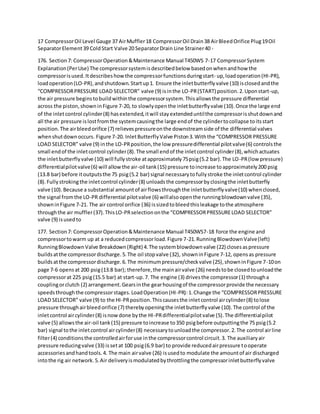 17 CompressorOil Level Gauge 37 AirMuffler18 CompressorOil Drain38 AirBleedOrifice Plug19Oil
SeparatorElement39 ColdStart Valve 20 SeparatorDrain Line Strainer40 -
176. Section7: CompressorOperation&Maintenance Manual T450WS 7-17 CompressorSystem
Explanation(PerUse) The compressorsystemisdescribedbelow basedonwhenandhow the
compressorisused.Itdescribeshowthe compressorfunctionsduringstart- up,loadoperation(HI-PR),
loadoperation(LO-PR),andshutdown.Startup1. Ensure the inletbutterflyvalve (10) isclosedandthe
“COMPRESSORPRESSURE LOAD SELECTOR” valve (9) isinthe LO-PR(START) position.2.Uponstart-up,
the air pressure beginstobuildwithinthe compressorsystem.Thisallowsthe pressure differential
across the piston,showninFigure 7-20, to slowlyopenthe inletbutterflyvalve (10).Once the large end
of the inletcontrol cylinder(8) hasextended,itwill stayextendeduntilthe compressorisshutdownand
all the air pressure islostfromthe systemcausingthe large endof the cylindertocollapse toitsstart
position.The airbleedorifice (7) relievespressureonthe downstreamside of the differential valves
whenshutdownoccurs. Figure 7-20. InletButterflyValve Piston3.Withthe “COMPRESSOR PRESSURE
LOAD SELECTOR” valve (9) inthe LO-PRposition,the low pressuredifferential pilotvalve(6) controlsthe
small endof the inletcontrol cylinder(8).The small endof the inletcontrol cylinder(8),whichactuates
the inletbutterflyvalve (10) will fullystroke atapproximately75psig(5.2 bar).The LO-PR(low pressure)
differentialpilotvalve(6) will allowthe air-oil tank(15) pressure toincrease toapproximately200 psig
(13.8 bar) before itoutputsthe 75 psig(5.2 bar) signal necessarytofullystroke the inletcontrol cylinder
(8).Fullystrokingthe inletcontrol cylinder(8) unloadsthe compressorbyclosingthe inletbutterfly
valve (10).Because a substantial amountof airflowsthroughthe inletbutterflyvalve(10) whenclosed,
the signal fromthe LO-PR differential pilotvalve (6) willalsoopenthe runningblowdownvalve (35),
showninFigure 7-21. The air control orifice (36) issizedtobleedthisleakage tothe atmosphere
throughthe air muffler(37).ThisLO-PRselectiononthe “COMPRESSORPRESSURELOAD SELECTOR”
valve (9) isusedto
177. Section7: CompressorOperation&Maintenance Manual T450WS7-18 force the engine and
compressortowarm up at a reducedcompressorload.Figure 7-21.RunningBlowdownValve(left)
RunningBlowdownValve Breakdown(Right) 4.The systemblowdownvalve (22) closesaspressure
buildsatthe compressordischarge.5.The oil stopvalve (32), showninFigure 7-12, opensas pressure
buildsatthe compressordischarge.6.The minimumpressure/checkvalve (25),showninFigure 7-10on
page 7-6 opensat 200 psig(13.8 bar); therefore,the mainairvalve (26) needstobe closedtounloadthe
compressorat 225 psig(15.5 bar) at start-up.7. The engine (3) drivesthe compressor(1) througha
couplingorclutch (2) arrangement.Gearsinthe gearhousingof the compressorprovide the necessary
speedsthroughthe compressorstages.LoadOperation(HI-PR):1.Change the “COMPRESSORPRESSURE
LOAD SELECTOR” valve (9) to the HI-PRposition.Thiscausesthe inletcontrol aircylinder(8) tolose
pressure throughairbleedorifice (7) therebyopeningthe inletbutterflyvalve (10).The control of the
inletcontrol aircylinder(8) isnowdone bythe HI-PRdifferentialpilotvalve (5).The differentialpilot
valve (5) allowsthe air-oil tank(15) pressure toincrease to350 psigbefore outputtingthe 75 psig(5.2
bar) signal tothe inletcontrol aircylinder(8) necessarytounloadthe compressor.2.The control airline
filter(4) conditionsthe controlledairforuse inthe compressorcontrol circuit.3. The auxiliaryair
pressure reducingvalve (33) issetat 100 psig(6.9 bar) to provide reducedairpressure tooperate
accessoriesandhandtools.4. The main airvalve (26) isusedto modulate the amountof air discharged
intothe rig air network.5.Air deliveryismodulatedbythrottlingthe compressorinletbutterflyvalve
 