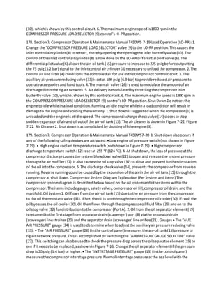 (10), whichisshownbythiscontrol circuit.6. The maximumengine speedis1800 rpm in the
COMPRESSORPRESSURE LOAD SELECTOR (9) control’sHI-PRposition.
178. Section7: CompressorOperation&Maintenance Manual T450WS 7-19 Load Operation(LO-PR):1.
Change the “COMPRESSORPRESSURE LOADSELECTOR” valve (9) tothe LO-PRposition.Thiscausesthe
inletcontrol aircylinder(8) toretract, therebyopeningthe openingthe inletbutterflyvalve (10).The
control of the inletcontrol aircylinder(8) isnow done bythe LO-PRdifferentialpilotvalve (6).The
differentialpilotvalve(6) allowsthe air-oil tank(15) pressure toincrease to225 psigbefore outputting
the 75 psig(5.2 bar) signal to the inletcontrol aircylinder(8) necessarytounloadthe compressor.2.The
control air line filter(4) conditionsthe controlledairforuse inthe compressorcontrol circuit.3. The
auxiliaryairpressure reducingvalve (33) issetat 100 psig (6.9 bar) to provide reducedairpressure to
operate accessoriesandhandtools.4.The mainair valve (26) is usedtomodulate the amountof air
dischargedintothe rigair network.5.Air deliveryismodulatedbythrottlingthe compressorinlet
butterflyvalve (10),whichisshownbythiscontrol circuit.6. The maximumengine speedis1800 rpm in
the COMPRESSOR PRESSURE LOADSELECTOR (9) control’sLO-PRposition.ShutDownDonot setthe
engine toidle whileinaloadcondition.Runninganidle engine whileinaloadconditionwill resultin
damage to the engine andvoidingthe warranty.1.Shut downissuggestedwhenthe compressor(1) is
unloadedandthe engine isatidle speed.The compressordischarge checkvalve (14) closestostop
suddenexpansionof airandoil out of the air-oil tank(15).The air cleanerisshowninFigure 7-22. Figure
7-22. AirCleaner2. Shutdownisaccomplishedbyshuttingoff the engine(3).
179. Section7: CompressorOperation&Maintenance Manual T450WS7-20 3. Shut downalsooccurs if
any of the followingsafetydevicesare activated:•Low engine oil pressure switch(notshownin Figure
7-19). • Highengine coolanttemperatureswitch(notshowninFigure 7-19).• Highcompressor
discharge temperature switch(12) issetat 255 °F (124 °C). 4. At shutdown,the lossof pressure atthe
compressordischarge causesthe systemblowdown valve (22) toopenand release the systempressure
throughthe air muffler(37).Italso causesthe oil stopvalve (32) to close and preventfurthercirculation
of the oil intothe compressor.5.The discharge checkvalve (14),preventsthe compressorfrom reverse
running.Reverse runningcouldbe causedbythe expansionof the airinthe air-oil tank(15) throughthe
compressorat shutdown.CompressorSystemDiagramExplanation(PerSystemandItems) The
compressorsystemdiagramisdescribedbelow based onthe oil systemandotheritemswithinthe
compressor.The itemsinclude gauges,safetyvalves,compressoroil fill,compressoroil drain,andthe
manifold.Oil System1.Oil flowsfromthe air-oil tank(15) due to the air pressure fromthe compressor
to the oil thermostaticvalve (31).If hot,the oil issentthroughthe compressoroil cooler(30).If cool,the
oil bypassesthe oil cooler(30).Oil thenflowsthroughthe compressoroil fluidfilter(29) andon to the
oil stopvalve (32) fordistribution tothe compressor(PortA).2.Oil fromthe oil separatorelement(19)
isreturnedto the firststage fromseparatordrain (scavenger) port(B) viathe separatordrain
(scavenger) linestrainer(20) and the separatordrain(scavenger) lineorifice (21).Gauges• The “AUX
AIRPRESSURE” gauge (34) isusedto determine whentoadjustthe auxiliaryairpressure reducingvalve
(33). • The “AIR PRESSURE” gauge (28) (inthe control panel) measuresthe air-oil tank(15) pressure or
rig air networkpressure.Thisis accomplishedbyswitchingthe “AIRPRESSUREGAUGE SELECTOR” valve
(27). Thisswitchingcanalsobe usedtocheck the pressure dropacross the oil separatorelement(19) to
see if itneedstobe replaced,asshowninFigure 7-26. Change the oil separatorelementif the pressure
drop is20 psig(1.4 bar) or higher.• The “INTERSTAGEPRESSURE” gauge (13) (inthe control panel)
measuresthe compressorinterstagepressure.Normal interstagepressureatthe sealevel withthe
 