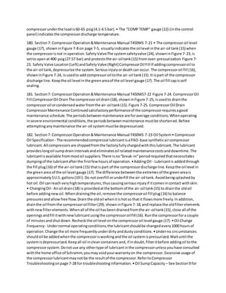 compressorunderthe loadis60-65 psig(4.1-4.5 bar).• The “COMP TEMP” gauge (12) (inthe control
panel) indicatesthe compressordischarge temperature.
180. Section7: CompressorOperation&Maintenance Manual T450WS 7-21 • The compressoroil level
gauge (17), showninFigure 7-8 on page 7-5, visuallyindicatesthe oil level inthe air-oil tank(15) when
the compressorisnot inoperation.SafetyValveThe systemsafetyvalve (24),showninFigure 7-23,is
setto openat 400 psig(27.57 bar) and protectsthe air-oil tank(15) from over-pressurization.Figure 7-
23. SafetyValve Location(Left) andSafetyValve (Right) CompressorOil Fill If addingcompressoroil to
the air-oil tank,depressurize the system.Seriousinjuryordeathcan occur. The compressoroil fill (16),
showninFigure 7-24, is usedto addcompressoroil tothe air-oil tank(15).It ispart of the compressor
discharge line.Keepthe oil level inthe greenareaof the oil level gauge (17).The oil fill capisself
sealing.
181. Section7: CompressorOperation&Maintenance Manual T450WS7-22 Figure 7-24. CompressorOil
Fill CompressorOil DrainThe compressoroil drain(18),showninFigure 7-25, isusedto drainthe
compressoroil orcondensedwaterfromthe air-oil tank(15).Figure 7-25. CompressorOil Drain
CompressorMaintenance Continuedsatisfactoryperformanceof the compressorrequiresagood
maintenance schedule.The periodsbetweenmaintenance are foraverage conditions.Whenoperating
insevere environmental conditions,the periodsbetweenmaintenance mustbe shortened.Before
attemptinganymaintenance the air-oil systemmustbe depressurized.
182. Section7: CompressorOperation&Maintenance Manual T450WS 7-23 Oil System• Compressor
Oil Specification - The recommendedcompressorlubricantisaPAO-base syntheticaircompressor
lubricant.All compressorsare shippedfromthe factoryfullychargedwiththislubricant.The lubricant
provideslongoil sumpdrainintervalsandeliminatesoil relatedmaintenancecostsanddowntime.The
lubricantisavailable frommostoil suppliers.There isno“break-in”periodrequiredthatnecessitates
dumpingof the lubricantafterthe firstfew hoursof operation.•AddingOil - Lubricantis addedthrough
the fill plug(16) of the air-oil tank(15) thatis part of the compressordischarge line.Keepthe oil level in
the greenarea of the oil level gauge (17).The difference betweenthe extremesof the greenareais
approximately5U.S. gallons(19 l).Do notoverfill orunderfill the air-oil tank.Avoidbeingsplashedby
hot oil.Oil canreach veryhightemperatures,thuscausingseriousinjuryif itcomesincontact withskin.
• ChangingOil - Anoil drain(18) is providedatthe bottomof the air-oil tank(15) to drainthe oldoil
before addingnewoil.Whendrainingthe oil,remove the compressoroil fill plug(16) to balance
pressuresandallowfree flow.Drainthe oldoil whenitishotso that it flowsmore freely.Inaddition,
drainthe oil from the compressoroil filter(29),showninFigure 7-18,and replace the oldfilterelements
withnewfilterelements.Whenall of the oil hasbeendrainedfromthe air-oiltank(15),close all of the
openingsandfill itwithnewlubricantusingthe compressoroil fill (16).Runthe compressorfora couple
of minutesandshutdown.Recheckthe oil level onthe compressoroil level gauge (17).•Oil Change
Frequency - Undernormal operatingconditions,the lubricantshouldbe changedevery1000 hoursof
operation.Change the oil more frequentlyunderdirtyanddustyconditions.•Underno circumstances
shouldoil be addedwhenthe compressorisworkingandthe oil systemispressurized.Waituntil the
systemisdepressurized.Keepall oil incleancontainersand,if indoubt,filteritbefore addingoil tothe
compressorsystem.Donotuse any othertype of lubricantinthe compressorunlessyouhave consulted
withthe home office of Schramm;youmay voidyourwarrantyon the compressor.Excessive usage of
the compressorlubricantmaynot be the resultof the compressor.RefertoCompressor
Troubleshootingonpage 7-28 for troubleshootinginformation.•Oil SumpCapacity – See Section9 for
 