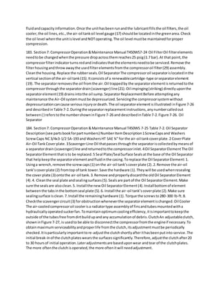 fluidandcapacityinformation.Once the unithasbeenrunandthe lubricantfillsthe oil filters,the oil
cooler,the oil lines,etc.,the air-oil tankoil level gauge (17) shouldbe locatedinthe greenarea.Check
the oil level whenthe unitislevel andNOToperating.The oil level mustbe maintainedforproper
compression.
183. Section7: CompressorOperation&Maintenance Manual T450WS7-24 Oil FilterOil filterelements
needtobe changedwhenthe pressure dropacrossthemreaches25 psig(1.7 bar).At that point,the
compressorfilterindicatorturnsredandindicatesthatthe elementsneedtobe serviced.Remove the
filterhousingandthrowawaythe usedfilterelementsfromthe compressoroil filter(29) assembly.
Cleanthe housing.Replace the rubberseals.Oil SeparatorThe compressoroil separatorislocatedinthe
vertical sectionof the air-oil tank(15).Itconsistsof a renewablecartridge-type orseparatorelement
(19). The separatorremovesthe oil fromthe air.Oil trappedby the separatorelementisreturnedtothe
compressorthroughthe separatordrain(scavenger) line(21).Oil impinging(striking) directlyuponthe
separatorelement(19) drainsintothe oil sump.SeparatorReplacementBefore attemptingany
maintenance the Air-Oil systemmustbe depressurized.Servicingthe compressorsystemwithout
depressurizationcancause seriousinjuryordeath.The oil separatorelementisillustratedinFigure 7-26
and describedinTable 7-2.Duringthe separatorreplacementinstructions,anynumbercalledout
between( ) referstothe numbershowninFigure 7-26 and describedinTable 7-2.Figure 7-26. Oil
Separator
184. Section7: CompressorOperation &Maintenance Manual T450WS 7-25 Table 7-2. Oil Separator
Description(see partsbookforpartnumbers) NumberItemDescription1Screw Capsand Washers
ScrewCaps NC3/4x3-1/2 SA-193 and WashersHT SAE ¾” for the air-oil tankcoverplate.2 CoverPlate
Air-Oil TankCoverplate.3ScavengerLine Oil thatpassesthroughthe separatoriscollectedbymeansof
a separatordrain (scavenger) line andreturnedtothe compressorinlet.4Oil SeparatorElementThe Oil
SeparatorElementthatisto be replaced.5 Seal Plate/SealSurface Sealsatthe base of the Oil Separator
that helpkeepthe separatorelementandfluidinthe casing.Toreplace the Oil SeparatorElement:1.
Usinga wrench,remove the screwcaps(1) on the air-oil tank’scoverplate (2).2.Remove the air-oil
tank’scoverplate (2) fromtop of tank tower.Save the hardware (1).Theywill be usedwhenresealing
the cover plate (3) ontothe air-oil tank.3.Remove andproperlydiscardthe oldOil SeparatorElement
(4).4. Cleanthe seal plate andsealingsurfaces(5).Sealsare partof the Oil SeparatorElement.Make
sure the sealsare alsoclean.5. Install the new Oil SeparatorElement(4).Installbottomof element
betweenthe tabsinthe bottomseal plate (5).6. Install the air-oil tank’scoverplate (2).Make sure
sealingsurface isclean.7.Install the remaininghardware (1).Torque the screwsto280-300 lb-ft.8.
Checkthe scavengercircuit(3) for obstructionwheneverthe separatorelementischanged.Oil Cooler
The air-cooledcompressoroil coolerisa radiatortype assemblyof finsandtubesmountedwitha
hydraulicallyoperatedsuckerfan.Tomaintainoptimumcoolingefficiency,itisimportanttokeepthe
outside of the tubesfree fromdirtbuildupandany accumulationof debris.ClutchAn adjustableclutch,
showninFigure 7-27, is usedto be able to disconnectthe compressorfromthe engineif necessary.To
obtainmaximumserviceabilityandproperlife fromthe clutch,itsadjustmentmustbe periodically
checked.Itisparticularlyimportanttore-adjustthe clutchshortlyafterithasbeenputinto service.The
initial break-inof the clutchplateswearsthe surfacessignificantly.Therefore,adjustthe clutchafter20
to 30 hoursof initial operation.Lateradjustmentsare baseduponwear andtear of the clutchplates.
The more oftenthe clutchisoperated,the more oftenitwill needadjustment.
 
