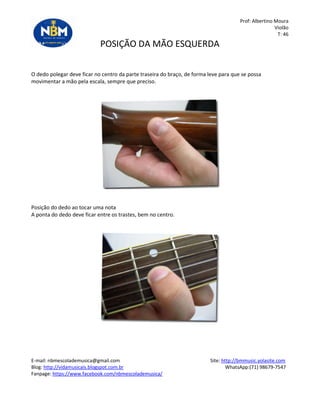 Prof: Albertino Moura
Violão
T: 46
POSIÇÃO DA MÃO ESQUERDA
O dedo polegar deve ficar no centro da parte traseira do braço, de forma leve para que se possa
movimentar a mão pela escala, sempre que preciso.
Posição do dedo ao tocar uma nota
A ponta do dedo deve ficar entre os trastes, bem no centro.
E-mail: nbmescolademusica@gmail.com Site: http://bmmusic.yolasite.com
Blog: http://vidamusicais.blogspot.com.br WhatsApp:(71) 98679-7547
Fanpage: https://www.facebook.com/nbmescolademusica/
 