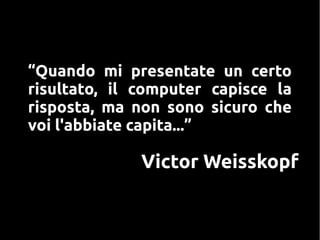 Victor Weisskopf
“Quando mi presentate un certo
risultato, il computer capisce la
risposta, ma non sono sicuro che
voi l'abbiate capita...”
 