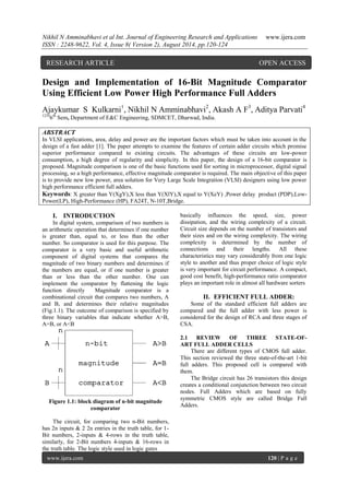 Nikhil N Amminabhavi et al Int. Journal of Engineering Research and Applications www.ijera.com 
ISSN : 2248-9622, Vol. 4, Issue 8( Version 2), August 2014, pp.120-124 
www.ijera.com 120 | P a g e 
Design and Implementation of 16-Bit Magnitude Comparator 
Using Efficient Low Power High Performance Full Adders 
Ajaykumar S Kulkarni1, Nikhil N Amminabhavi2, Akash A F3, Aditya Parvati4 
12346th Sem, Department of E&C Engineering, SDMCET, Dharwad, India. 
ABSTRACT 
In VLSI applications, area, delay and power are the important factors which must be taken into account in the 
design of a fast adder [1]. The paper attempts to examine the features of certain adder circuits which promise 
superior performance compared to existing circuits. The advantages of these circuits are low-power 
consumption, a high degree of regularity and simplicity. In this paper, the design of a 16-bit comparator is 
proposed. Magnitude comparison is one of the basic functions used for sorting in microprocessor, digital signal 
processing, so a high performance, effective magnitude comparator is required. The main objective of this paper 
is to provide new low power, area solution for Very Large Scale Integration (VLSI) designers using low power 
high performance efficient full adders. 
Keywords: X greater than Y(XgY),X less than Y(XlY),X equal to Y(XeY) ,Power delay product (PDP),Low- 
Power(LP), High-Performance (HP), FA24T, N-10T,Bridge. 
I. INTRODUCTION 
In digital system, comparison of two numbers is 
an arithmetic operation that determines if one number 
is greater than, equal to, or less than the other 
number. So comparator is used for this purpose. The 
comparator is a very basic and useful arithmetic 
component of digital systems that compares the 
magnitude of two binary numbers and determines if 
the numbers are equal, or if one number is greater 
than or less than the other number. One can 
implement the comparator by flattening the logic 
function directly Magnitude comparator is a 
combinational circuit that compares two numbers, A 
and B, and determines their relative magnitudes 
(Fig.1.1). The outcome of comparison is specified by 
three binary variables that indicate whether A>B, 
A=B, or A<B 
Figure 1.1: block diagram of n-bit magnitude 
comparator 
The circuit, for comparing two n-Bit numbers, 
has 2n inputs & 2 2n entries in the truth table, for 1- 
Bit numbers, 2-inputs & 4-rows in the truth table, 
similarly, for 2-Bit numbers 4-inputs & 16-rows in 
the truth table. The logic style used in logic gates 
basically influences the speed, size, power 
dissipation, and the wiring complexity of a circuit. 
Circuit size depends on the number of transistors and 
their sizes and on the wiring complexity. The wiring 
complexity is determined by the number of 
connections and their lengths. All these 
characteristics may vary considerably from one logic 
style to another and thus proper choice of logic style 
is very important for circuit performance. A compact, 
good cost benefit, high-performance ratio comparator 
plays an important role in almost all hardware sorters 
II. EFFICIENT FULL ADDER: 
Some of the standard efficient full adders are 
compared and the full adder with less power is 
considered for the design of RCA and three stages of 
CSA. 
2.1 REVIEW OF THREE STATE-OF-ART 
FULL ADDER CELLS 
There are different types of CMOS full adder. 
This section reviewed the three state-of-the-art 1-bit 
full adders. This proposed cell is compared with 
them. 
The Bridge circuit has 26 transistors this design 
creates a conditional conjunction between two circuit 
nodes. Full Adders which are based on fully 
symmetric CMOS style are called Bridge Full 
Adders. 
RESEARCH ARTICLE OPEN ACCESS 
 