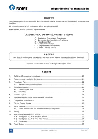 Requirements for Installation

GL 240
Objective
This manual provides the customer with information in order to take the necessary steps to receive the
machine.
All information must be fully understood before being implemented.
For questions, contact one of our representatives.

CAREFULLY READ EACH OF REQUIREMENTS BELOW:
UU
UU
UU
UU
UU
UU

Safety and Precautions Procedures
Recommended Installation Conditions
Foundation Plan
Electrical Installation
Compressed Air Installation
Oil and Coolant Supply
CAUTION !

The product warranty may be affected if the steps in this manual are not observed and completed.
Technical specifications subject to change without prior notice.

Content
1.	

Safety and Precautions Procedures.............................................................................................20

2.	

Recommended Installation Conditions.........................................................................................21

3.	

Foundation Plan...........................................................................................................................22
3.1.	

4.	

Machine Positioning on Foundation...................................................................................................23

Electrical Installation....................................................................................................................24
4.1.	

Electrical Power Input........................................................................................................................ 24

4.2.	Grounding.......................................................................................................................................... 25

5.	

Machine Layout............................................................................................................................26

6.	

Remote Diagnosis + data server interface (accessory)...............................................................27

7.	

Compressed Air Installation.........................................................................................................27

8.	

Oil and Coolant Supply................................................................................................................28

9.	

Turret Tool Post............................................................................................................................28
9.1.	

Twelve Position Turret Tool Post with Driven Tool - Duplomatic....................................................... 28

10.	Tooling..........................................................................................................................................29
11.	

Main Spindle and Clamping Devices...........................................................................................30
11.1.	 Main Spindle ASA A2-5” thru Hole Ø60mm ..................................................................................... 30
11.2.	 Main Spindle ASA A2-6” Thru Hole Ø73mm ................................................................................... 31
11.3.	 Chuck Jaws....................................................................................................................................... 32

12.	

Power Graphs..............................................................................................................................33

19

ROMI GL 240M v2.0

T48313D

 