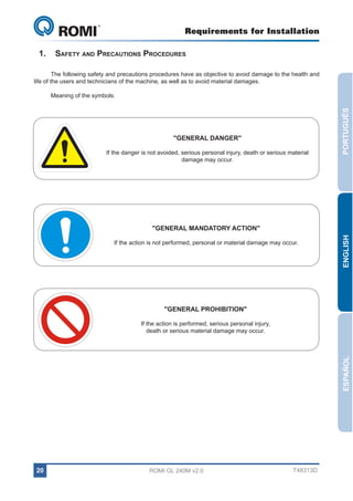 Requirements for Installation

GL 240

1.	Safety and Precautions Procedures
The following safety and precautions procedures have as objective to avoid damage to the health and
life of the users and technicians of the machine, as well as to avoid material damages.

"GENERAL DANGER"
If the danger is not avoided, serious personal injury, death or serious material
damage may occur.

PORTUGUÊS

Meaning of the symbols:

If the action is not performed, personal or material damage may occur.

ENGLISH

"GENERAL MANDATORY ACTION"

"GENERAL PROHIBITION"

ESPAÑOL

If the action is performed, serious personal injury,
death or serious material damage may occur.

20

ROMI GL 240M v2.0

T48313D

 