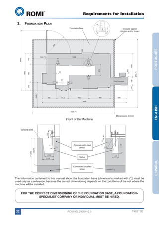 Requirements for Installation

GL 240

3.	 Foundation Plan

40

Foundation Base
30

1000

PORTUGUÊS

93
5

65

Insulator against
vibration and/or impact

1269

1000 (*)

2750 (*)

170

305

TRANSPORTADOR
Chip Conveyor
DE CAVACOS

330

15

200

478

45

750

1500

1000

2435

445

1045 (*)

592

473,5

840,5

895

695

3300 (*)

Front of the Machine

Dimensions in mm

ENGLISH

3495

Concrete with steel
armor

(*)
*

(*)
*

Ground level

ESPAÑOL

Niche

Compacted crushed
stone

The information contained in this manual about the foundation base (dimensions marked with (*)) must be
used only as a reference, because the correct dimensioning depends on the conditions of the soil where the
machine will be installed.

FOR THE CORRECT DIMENSIONING OF THE FOUNDATION BASE, A FOUNDATIONSPECIALIST COMPANY OR INDIVIDUAL MUST BE HIRED.

22

ROMI GL 240M v2.0

T48313D

 