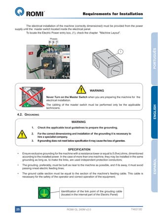 Requirements for Installation

GL 240

	
The electrical installation of the machine (correctly dimensioned) must be provided from the power
supply until the master switch located inside the electrical panel.
	
To locate the Electric Power entry box, (1), check the chapter  "Machine Layout".

PORTUGUÊS

Phases
R S T

1

ON

WARNING

tripped

The cabling of the master switch must be performed only be the applicable
technicians.

OFF

4.2.	Grounding

ENGLISH

Never Turn on the Master Switch when you are preparing the machine for the
electrical installation.

reset

WARNING
1.	

Check the applicable local guidelines to prepare the grounding.

2.	

For the correct dimensioning and installation of the grounding it is necessary to
hire a specialist company.
If grounding does not meet below specification it may cause the loss of garantee.

3.	

Ensure exclusive grounding for the machine with a resistance lower or equal to 5 (five) ohms, dimentioned
according to the installed power. In the case of more than one machine, they may be installed in the same
grounding as long as, to make the links, are used independent protection conductors;

•	

The grouding, preferably, must be built as near to the machine as possible, and if its away, it must avoid
passing nneat electric feeding lines;

•	

The ground cable section must be equal to the section of the machine's feeding cable. This cable is
necessary for the safety of the operator and correct operation of the equipment;

Identification of the link point of the grouding cable
(located in the internal part of the Electric Panel)

25

ROMI GL 240M v2.0

T48313D

ESPAÑOL

SPECIFICATION
•	

 