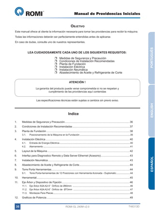 Manual de Providencias Iniciales

GL 240

Objetivo

Este manual ofrece al cliente la información necesaria para tomar las providencias para recibir la máquina.
Todas las informaciones deberán ser perfectamente entendidas antes de aplicarse.

PORTUGUÊS

En caso de dudas, consulte uno de nuestros representantes.

LEA CUIDADOSAMENTE CADA UNO DE LOS SIGUIENTES REQUISITOS:
UU
UU
UU
UU
UU
UU

Medidas de Seguranza y Precaución
Condiciones de Instalación Recomendadas
Planta de Fundación
Instalación Eléctrica
Instalación Neumática
Abastecimiento de Aceite y Refrigerante de Corte
ATENCIÓN !

La garantía del producto puede verse comprometida si no se respetan y
cumplimiento de las providencias aquí contenidas

ENGLISH

Las especificaciones técnicas están sujetas a cambios sin previo aviso.

Indice
1.	

Medidas de Seguranza y Precaución..........................................................................................36

2.	

Condiciones de Instalación Recomendadas................................................................................37

3.	

Planta de Fundación....................................................................................................................38
3.1.	

4.	

Posicionamiento de la Máquina en la Fundación.............................................................................. 39

Instalación Eléctrica.....................................................................................................................40
4.1.	

Entrada de Energia Eléctrica.............................................................................................................40

4.2.	Aterramiento...................................................................................................................................... 41

Layout de la Máquina...................................................................................................................42

6.	

Interfaz para Diagnostico Remoto y Data Server Ethernet (Acesorio).........................................43

7.	

Instalación Neumática..................................................................................................................43

8.	

Abastecimiento de Aceite y Refrigerante de Corte......................................................................44

9.	

Torre Porta Herramientas.............................................................................................................44
9.1.	

Torre Porta-herramientas de 12 Posiciones con Herramienta Acionada - Duplomatic...................... 44

10.	Herramental.................................................................................................................................45
11.	

Eje Árbor y Dispositivo de Fijación...............................................................................................46
11.1.	 Eje Árbor ASA A2-5”  Orifício de Ø60mm .........................................................................................46
11.2.	 Eje Árbor ASA A2-6”  Orifício de  Ø73mm ........................................................................................47
11.3.	 Mordazas Para Placas....................................................................................................................... 48

12.	

Graficos de Potencia....................................................................................................................49

35

ROMI GL 240M v2.0

T48313D

ESPAÑOL

5.	

 