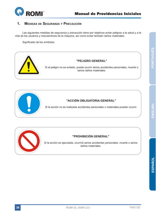 Manual de Providencias Iniciales

GL 240

1.	 Medidas de Seguranza y Precaución
Las siguientes medidas de seguranza y precaución tiene por objetivos evitar peligros a la salud y a la
vida de los usuários y manutentores de la máquina, así como evitar también daños materiales.

"PELIGRO GENERAL"
Si el peligro no es evitado, puede ocurrir serios accidentes personales, muerte o
serios daños materiales.

PORTUGUÊS

Significado de los símbolos:

Si la acción no es realizada accidentes personales o materiales pueden ocurrir.

ENGLISH

"ACCIÓN OBLIGATORIA GENERAL"

"PROHIBICIÓN GENERAL"

ESPAÑOL

Si la acción es ejecutada, ocurrirá serios accidentes personales, muerte o serios
daños materiales.

36

ROMI GL 240M v2.0

T48313D

 