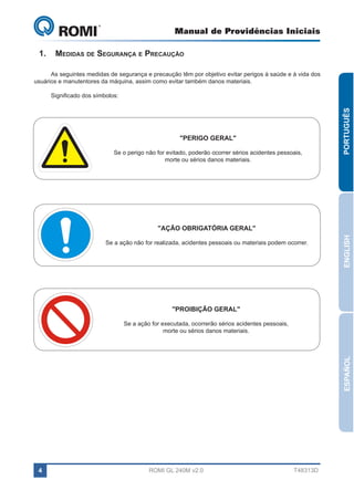 Manual de Providências Iniciais

GL 240

1.	 Medidas de Segurança e Precaução
As seguintes medidas de segurança e precaução têm por objetivo evitar perigos à saúde e à vida dos
usuários e manutentores da máquina, assim como evitar também danos materiais.

"PERIGO GERAL"
Se o perigo não for evitado, poderão ocorrer sérios acidentes pessoais,
morte ou sérios danos materiais.

PORTUGUÊS

Significado dos símbolos:

Se a ação não for realizada, acidentes pessoais ou materiais podem ocorrer.

ENGLISH

"AÇÃO OBRIGATÓRIA GERAL"

"PROIBIÇÃO GERAL"

ESPAÑOL

Se a ação for executada, ocorrerão sérios acidentes pessoais,
morte ou sérios danos materiais.

4

ROMI GL 240M v2.0

T48313D

 