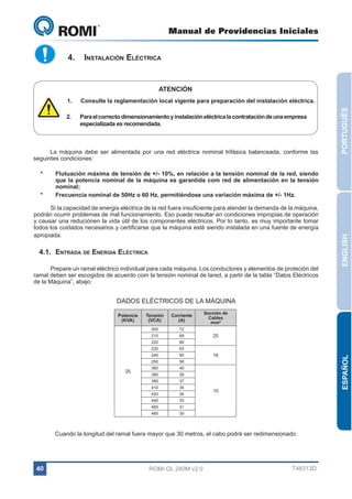 Manual de Providencias Iniciales

GL 240

4.	 Instalación Eléctrica

ATENCIÓN
Consulte la reglamentación local vigente para preparación del instalación eléctrica.

2.	

Para el correcto dimensionamiento y instalación eléctrica la contratación de una empresa
especializada es recomendada.

La máquina debe ser alimentada por una red eléctrica nominal trifásica balanceada, conforme las
seguintes condiciones:

*	

Flutuación máxima de tensión de +/- 10%, en relación a la tensión nominal de la red, siendo
que la potencia nominal de la máquina es garantida com red de alimentación en la tensión
nominal;
Frecuencia nominal de 50Hz o 60 Hz, permitiéndose una variación máxima de +/- 1Hz.

Si la capacidad de energia eléctrica de la red fuera insuficiente para atender la demanda de la máquina,
podrán ocurrir problemas de mal funcionamiento. Eso puede resultar en condiciones impropias de operación
y causar una reduciónen la vida útil de los componentes eléctricos. Por lo tanto, es muy importante tomar
todos los cuidados necesarios y certificarse que la máquina esté siendo instalada en una fuente de energía
apropiada.

4.1.	Entrada de Energia Eléctrica
Prepare un ramal eléctrico individual para cada máquina. Los conductores y elementos de proteción del
ramal deben ser escogidos de acuerdo com la tensión nominal de lared, a partir de la tabla “Datos Eléctricos
de la Máquina”, abajo:

ENGLISH

*	

PORTUGUÊS

1.	

DADOS ELÉCTRICOS DE LA MÁQUINA
Corriente
(A)

200

69

220

66

230

63

240

60

250

58

360

40

380

38

390

37

410

35

420

34

440

33

460

31

480

Sección de
Cables
mm²

72

210

25

Tensión
(VCA)

30

25

16

ESPAÑOL

Potencia
(KVA)

10

Cuando la longitud del ramal fuera mayor que 30 metros, el cabo podrá ser redimensionado.

40

ROMI GL 240M v2.0

T48313D

 