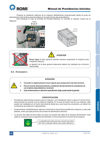 Manual de Providencias Iniciales

GL 240

	
Preparar la instalación eléctrica de la máquina (debidamente dimensionada) desde el punto de
alimentación hasta la llave general ubilada en la parte interna del panel eléctrico.
	
Para localizas la caja de Entrada de Energía Eléctrica (1) consulte el capítulo “Layout de la
Máquina”.
Fases
R S T

ON

PORTUGUÊS

1

ATENCIÓN

tripped

La ligación de la llave general solamente deberá ser realizada por el técnico
responsable.

OFF

4.2.	Aterramiento

ENGLISH

Nunca ligue la llave general mientras estiviere preparando la máquina para
instalación eléctrica.

reset

ATENCIÓN
1.	

Consulte la reglamentación local vigente para preparación del aterramiento.

2.	

Para el correcto dimensionamiento y instalación del aterramiento la contratación de
una empresa especializada es necesario.
Caso el aterramiento no atienda la especificación abajo, puede perder la garantia.

3.	

•	

Providenciar aterramiento exclusivo para la máquina, com resistencia menor o igual a 5 (cinco) ohms,
dimensionado de acuerdo com la potencia instalada. En el caso de existir más de una máquina, ellas
pueden ser instaladas en el mismo aterramiento desde que, para hacer las conexiones, se utilicen los
conductores de protección independentes;

•	

El aterramiento, preferiblemente, debe ser construído lo más próximo posible de la máquina, y caso esté
distante, evitar que pase próximo de la lineas de alimentación electrica;

•	

La sección del cable de tierra debe ser igual a la sección del cable de la máquina alimentación. Este
cable es necesario para la seguridad del operador y el funcionamiento correcto de los equipos;
La identificación del punto de conexión de Cabo
del Tierra (ubicado dentro del cuadro eléctrico)

41

ROMI GL 240M v2.0

T48313D

ESPAÑOL

ESPECIFICACIÓN

 