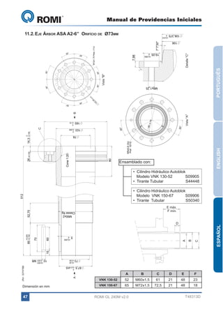 A

M5x0,8 (3x)
M5x0,8 (3x) Prof 10/15
Prof 10/15

30°

0

+0,001

+0,20

+0,001

C

B

A

D

D

E

F

61

21

48

72,5

21

48

23

18

T48313D

ESPAÑOL

VISTA "B"

30°

60

60

52,70

13

5

3
3,

0

,2

±0

3
13

,

±0

20

0

+0,20

ENGLISH

00

80 ±0,1

30°

30°

VISTA "D"

30°
30°

DETALHE "C"
C

0

30°

B

15

13

35
3,

0

,2

±0

60

70

+0,200
85 +0,100

DETALHE "C"

30
52,70 °

7,98

0

165 - 0,10

0

7,98

20
,
±0

PORTUGUÊS

DETALHE "C"
"C" Detalle "C"

35
3,
13

30°

M8x1,25

7°7'30"

M12x1,75 Pass. (11x)

512

7°7'30"

30°

VISTA "D"
Vista "B"

30°

30°

80

Cone 1:20

DETALHE
VISTA "B"
VistaM12x1,75 Pass. (11x)
"A"
M12x1,75 Pass. (11x)
30°

80

M5x0,8 (3x)
Prof 10/15

30°
30°

0

14,3 - 0,100

Cone 1:20

73 +0,50

VISTA "B"

30°

80

00

80 ±0,1

Cone 1:20

30°

VISTA "D"

•  Cilindro Hidráulico Autoblok
   Modelo VNK 130-52	
S09905
30°
•  Tirante Tubular	
            S44448
30°

5
,3

30°

M5x0,8 (3x)
Prof 10/15

87,5 - 0,015h5

26 ±0,100

Ensamblado con:

VISTA "B"

C

30°

87,5 - 0,015h5

00

80 ±0,1

80 ±0,1

00

0

10 - 0,021 M8

73 +0,50

30°

87,5 - 0,015h5

10 - 0,021 M8

+0,20
73 +0,50
+0,200
0

15

15

+0,200

70

5

70

30°

+0,200
0

5
0

103 - 0,050

+0,200

0

85 +0,100

5 0
M90x2
Classe 6g

14,3 - 0,100

165 - 0,10

26 ±0,100

78

512
52,70

+0,20

+0,200

M90x2
Classe 6g
30°

+0,001

73 +0,50

85 +0,100

30°
0

(Ref. S37475B)

165 - 0,10

M90x2
Classe 6g

10 - 0,021 M8
0

103 - 0,050

M8x1,25

78
87,5 - 0,015h5

0

+0,200
0

5

512

M8x1,25

M90x2
Classe 6g
+0,050
0

78

30°

30°

7°7'30"

30°

30°

VISTA "D"

80

0

14,3 - 0,100

DETALHE "C"

Cone 1:20

7,98

26 ±0,100

+0,050
0

19,05

60

+0,010

78

103 - 0,050

30°

+0,050
0

ROMI GL 240M v2.0
30°

M72x1,5

30°

M60x1,5

65

19,05

52

19,05

VNK 150-67

B

106

30°

+0,010
0

30°

106,375

A

VNK 130-52

+0,010
0

30°

30°

106

11.2.	Eje Árbor ASA A2-6” Orifício de Ø73mm
106,375

DETA

0

15

106,3750 0

103 - 0,050

47

165 - 0,10

Dimensión en mm

M12x1,75 Pas

106

30°

30°

GL 240

30°

Manual de Providencias Iniciales

•  Cilindro Hidráulico Autoblok
   Modelo  VNK 150-67	
S09906
30°
•  Tirante  Tubular	
            S50340

E máx.
F mín.

 