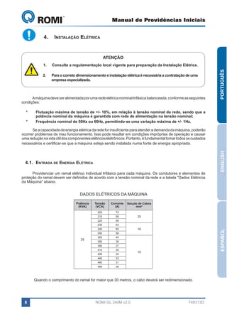 Manual de Providências Iniciais

GL 240

4.	 Instalação Elétrica

ATENÇÃO
Consulte a regulamentação local vigente para preparação da Instalação Elétrica.

2.	

Para o correto dimensionamento e instalação elétrica é necessária a contratação de uma
empresa especializada.

A máquina deve ser alimentada por uma rede elétrica nominal trifásica balanceada, conforme as seguintes
condições:
*	
*	

PORTUGUÊS

1.	

Flutuação máxima de tensão de +/- 10%, em relação à tensão nominal da rede, sendo que a
potência nominal da máquina é garantida com rede de alimentação na tensão nominal;
Frequência nominal de 50Hz ou 60Hz, permitindo-se uma variação máxima de +/- 1Hz.

4.1.	Entrada de Energia Elétrica
Providenciar um ramal elétrico individual trifásico para cada máquina. Os condutores e elementos de
proteção do ramal devem ser definidos de acordo com a tensão nominal da rede e a tabela "Dados Elétricos
da Máquina" abaixo.

ENGLISH

Se a capacidade de energia elétrica da rede for insuficiente para atender a demanda da máquina, poderão
ocorrer problemas de mau funcionamento. Isso pode resultar em condições impróprias de operação e causar
uma redução na vida útil dos componentes elétricos/eletrônicos. Portanto, é fundamental tomar todos os cuidados
necessários e certificar-se que a máquina esteja sendo instalada numa fonte de energia apropriada.

DADOS ELÉTRICOS DA MÁQUINA
Corrente
(A)

200

72

210

69

220

66

230

63

240

60

250

58

360

40

380

38

390

37

410

35

420

34

440

33

460

31

480

25

Tensão
(VCA)

30

Secção de Cabos
mm²

25

16

ESPAÑOL

Potência
(KVA)

10

Quando o comprimento do ramal for maior que 30 metros, o cabo deverá ser redimensionado.

8

ROMI GL 240M v2.0

T48313D

 
