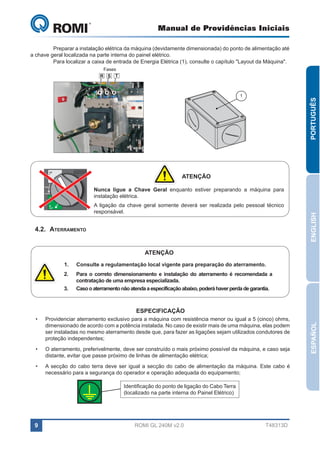 Manual de Providências Iniciais

GL 240

	
Preparar a instalação elétrica da máquina (devidamente dimensionada) do ponto de alimentação até
a chave geral localizada na parte interna do painel elétrico.
	
Para localizar a caixa de entrada de Energia Elétrica (1), consulte o capítulo "Layout da Máquina".
Fases
R S T

ON

PORTUGUÊS

1

ATENÇÃO

tripped

A ligação da chave geral somente deverá ser realizada pelo pessoal técnico
responsável.

OFF

4.2.	Aterramento

ENGLISH

Nunca ligue a Chave Geral enquanto estiver preparando a máquina para
instalação elétrica.

reset

ATENÇÃO
1.	

Consulte a regulamentação local vigente para preparação do aterramento.

2.	

Para o correto dimensionamento e instalação do aterramento é recomendada a
contratação de uma empresa especializada.
Caso o aterramento não atenda a especificação abaixo, poderá haver perda de garantia.

3.	

•	

Providenciar aterramento exclusivo para a máquina com resistência menor ou igual a 5 (cinco) ohms,
dimensionado de acordo com a potência instalada. No caso de existir mais de uma máquina, elas podem
ser instaladas no mesmo aterramento desde que, para fazer as ligações sejam utilizados condutores de
proteção independentes;

•	

O aterramento, preferivelmente, deve ser construído o mais próximo possível da máquina, e caso seja
distante, evitar que passe próximo de linhas de alimentação elétrica;

•	

A secção do cabo terra deve ser igual a secção do cabo de alimentação da máquina. Este cabo é
necessário para a segurança do operador e operação adequada do equipamento;
Identificação do ponto de ligação do Cabo Terra
(localizado na parte interna do Painel Elétrico)

9

ROMI GL 240M v2.0

T48313D

ESPAÑOL

ESPECIFICAÇÃO

 