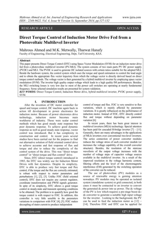 Mahrous Ahmed et al. Int. Journal of Engineering Research and Applications www.ijera.com 
ISSN : 2248-9622, Vol. 4, Issue 9( Version 3), September 2014, pp.127-132 
www.ijera.com 127 | P a g e 
Direct Torque Control of Induction Motor Drive Fed from a Photovoltaic Multilevel Inverter Mahrous Ahmed and M.K. Metwally, Tharwat Hanafy Faculty of Engineering, Electrical Engineering, Dept, Taif University, KSA. 
Abstract: This paper presents Direct Torque Control (DTC) using Space Vector Modulation (SVM) for an induction motor drive fed from a photovoltaic multilevel inverter (PV-MLI). The system consists of two main parts PV DC power supply (PVDC) and MLI. The PVDC is used to generate DC isolated sources with certain ratios suitable for the adopted MLI. Beside the hardware system, the control system which uses the torque and speed estimation to control the load angle and to obtain the appropriate flux vector trajectory from which the voltage vector is directly derived based on direct torque control methods. The voltage vector is then generated by a hybrid multilevel inverter by employing space vector modulation (SVM). The inverter high quality output voltage which leads to a high quality IM performances. Besides, the MLI switching losses is very low due to most of the power cell switches are operating at nearly fundamental frequency. Some selected simulation results are presented for system validation. 
KEY WORDS: Direct Torque Control, Induction Motor drive, hybrid multilevel inverter, PVDC power supply, SVM. 
I. INTRODUCTION 
After the invention of DC motor controller for speed and torque control, DC machine again back in action till development in power electronics for induction motor. Because of power electronics drive technology, induction motor becomes main workhorse of industry. Those were scalar control methods which has good steady state response but poor dynamic response. To achieve good dynamic response as well as good steady state response, vector control was introduced. But it has complexity in construction and control. In recent years several studies have been carried out for the purpose to find out alternative solution of field oriented control drive to achieve accurate and fast response of flux and torque and also to reduce the complexity of the control system of the drive. This was “direct torque control” or “direct torque and flux control” drive. Since, DTC (direct torque control) introduced in 1985, the DTC was widely use for Induction Motor Drives with fast dynamics. Despite its simplicity, DTC is able to produce very fast torque and flux control, if the torque and the flux are correctly estimated, is robust with respect to motor parameters and perturbations [1], [2], [3]. Unlike FOC (field oriented control), DTC does not require any current regulator, coordinate transformation and PWM signals generator. In spite of its simplicity, DTC allows a good torque control in steady-state and transient operating conditions to be obtained. The problem is to quantify how good the torque control is with respect to FOC. In addition, this controller is very little sensible to the parameters variations in comparison with FOC [4], [5]. FOC makes decoupling of stator current to produce independent 
control of torque and flux. FOC is very sensitive to flux variations, which is mainly affected by parameter variations. It is greatly influenced on the performance of induction motor. Instead of FOC, DTC directly control flux and torque without depending on parameter variation [6]. In recent years, there has been great interest in multilevel inverters (MLIs) technology. Special attention has been paid for cascaded H-bridge inverter [7] – [11]. Generally, there are many advantages in the applications of MLIs inverters over conventional two-level inverters. The series connection of power converter modules reduces the voltage stress of each converter module (or increases the voltage capability of the overall converter structure). Besides, the resolution of the staircase waveform of the output voltage increases with the number of voltage steps of capacitor voltage sources available in the multilevel inverter. As a result of the improved resolution in the voltage harmonic content, filtering efforts and the level of the electromagnetic interference (EM) generated by the switching operation of the converter can be reduced. 
The use of photovoltaic (PV) modules as a source of renewable energy is gaining attention nowadays. PV modules may be operated as isolated system (standalone system) or grid connected, in both cases it must be connected to an inverter to convert the generated dc power into ac power. The dc voltage of the PV is low which requires a pre-stage boost dc- dc converter to generate a suitable high input voltage for the inverter. Looking to the background, the PV can be used to feed the induction motor as [12] – [14]. Therefore FOC and DTC can be applied for 
RESEARCH ARTICLE OPEN ACCESS  