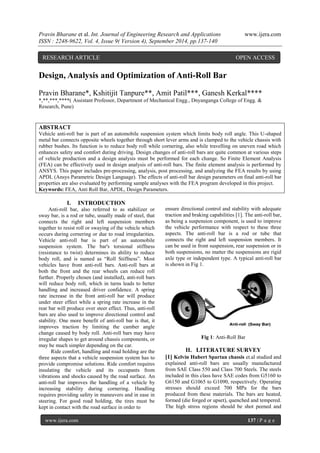 Pravin Bharane et al. Int. Journal of Engineering Research and Applications www.ijera.com 
ISSN : 2248-9622, Vol. 4, Issue 9( Version 4), September 2014, pp.137-140 
www.ijera.com 137 | P a g e 
Design, Analysis and Optimization of Anti-Roll Bar 
Pravin Bharane*, Kshitijit Tanpure**, Amit Patil***, Ganesh Kerkal**** 
*,**,***,****( Assistant Professor, Department of Mechanical Engg., Dnyanganga College of Engg. & 
Research, Pune) 
ABSTRACT 
Vehicle anti-roll bar is part of an automobile suspension system which limits body roll angle. This U-shaped 
metal bar connects opposite wheels together through short lever arms and is clamped to the vehicle chassis with 
rubber bushes. Its function is to reduce body roll while cornering, also while travelling on uneven road which 
enhances safety and comfort during driving. Design changes of anti-roll bars are quite common at various steps 
of vehicle production and a design analysis must be performed for each change. So Finite Element Analysis 
(FEA) can be effectively used in design analysis of anti-roll bars. The finite element analysis is performed by 
ANSYS. This paper includes pre-processing, analysis, post processing, and analyzing the FEA results by using 
APDL (Ansys Parametric Design Language). The effects of anti-roll bar design parameters on final anti-roll bar 
properties are also evaluated by performing sample analyses with the FEA program developed in this project. 
Keywords: FEA, Anti Roll Bar, APDL, Design Parameters. 
I. INTRODUCTION 
Anti-roll bar, also referred to as stabilizer or 
sway bar, is a rod or tube, usually made of steel, that 
connects the right and left suspension members 
together to resist roll or swaying of the vehicle which 
occurs during cornering or due to road irregularities. 
Vehicle anti-roll bar is part of an automobile 
suspension system. The bar's torsional stiffness 
(resistance to twist) determines its ability to reduce 
body roll, and is named as “Roll Stiffness”. Most 
vehicles have front anti-roll bars. Anti-roll bars at 
both the front and the rear wheels can reduce roll 
further. Properly chosen (and installed), anti-roll bars 
will reduce body roll, which in turns leads to better 
handling and increased driver confidence. A spring 
rate increase in the front anti-roll bar will produce 
under steer effect while a spring rate increase in the 
rear bar will produce over steer effect. Thus, anti-roll 
bars are also used to improve directional control and 
stability. One more benefit of anti-roll bar is that, it 
improves traction by limiting the camber angle 
change caused by body roll. Anti-roll bars may have 
irregular shapes to get around chassis components, or 
may be much simpler depending on the car. 
Ride comfort, handling and road holding are the 
three aspects that a vehicle suspension system has to 
provide compromise solutions. Ride comfort requires 
insulating the vehicle and its occupants from 
vibrations and shocks caused by the road surface. An 
anti-roll bar improves the handling of a vehicle by 
increasing stability during cornering. Handling 
requires providing safety in maneuvers and in ease in 
steering. For good road holding, the tires must be 
kept in contact with the road surface in order to 
ensure directional control and stability with adequate 
traction and braking capabilities [1]. The anti-roll bar, 
as being a suspension component, is used to improve 
the vehicle performance with respect to these three 
aspects. The anti-roll bar is a rod or tube that 
connects the right and left suspension members. It 
can be used in front suspension, rear suspension or in 
both suspensions, no matter the suspensions are rigid 
axle type or independent type. A typical anti-roll bar 
is shown in Fig 1. 
Fig 1: Anti-Roll Bar 
II. LITERATURE SURVEY 
[1] Kelvin Hubert Spartan chassis et.al studied and 
explained anti-roll bars are usually manufactured 
from SAE Class 550 and Class 700 Steels. The steels 
included in this class have SAE codes from G5160 to 
G6150 and G1065 to G1090, respectively. Operating 
stresses should exceed 700 MPa for the bars 
produced from these materials. The bars are heated, 
formed (die forged or upset), quenched and tempered. 
The high stress regions should be shot peened and 
RESEARCH ARTICLE OPEN ACCESS 
 