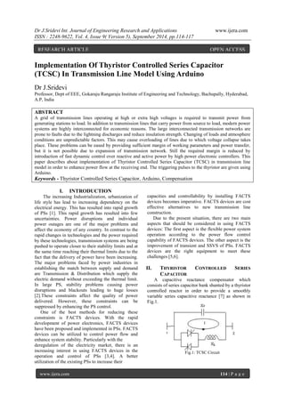 Dr J.Sridevi Int. Journal of Engineering Research and Applications www.ijera.com 
ISSN : 2248-9622, Vol. 4, Issue 9( Version 5), September 2014, pp.114-117 
www.ijera.com 114 | P a g e 
Implementation Of Thyristor Controlled Series Capacitor 
(TCSC) In Transmission Line Model Using Arduino 
Dr J.Sridevi 
Professor, Dept of EEE, Gokaraju Rangaraju Institute of Engineering and Technology, Bachupally, Hyderabad, 
A.P, India 
ABSTRACT 
A grid of transmission lines operating at high or extra high voltages is required to transmit power from 
generating stations to load. In addition to transmission lines that carry power from source to load, modern power 
systems are highly interconnected for economic reasons. The large interconnected transmission networks are 
prone to faults due to the lightning discharges and reduce insulation strength. Changing of loads and atmosphere 
conditions are unpredictable factors. This may cause overloading of lines due to which voltage collapse takes 
place. These problems can be eased by providing sufficient margin of working parameters and power transfer, 
but it is not possible due to expansion of transmission network. Still the required margin is reduced by 
introduction of fast dynamic control over reactive and active power by high power electronic controllers. This 
paper describes about implementation of Thyristor Controlled Series Capacitor (TCSC) in transmission line 
model in order to enhance power flow at the receiving end. The triggering pulses to the thyristor are given using 
Arduino. 
Keywords - Thyristor Controlled Series Capacitor, Arduino, Compensation 
I. INTRODUCTION 
The increasing Industrialization, urbanization of 
life style has lead to increasing dependency on the 
electrical energy. This has resulted into rapid growth 
of PSs [1]. This rapid growth has resulted into few 
uncertainties. Power disruptions and individual 
power outages are one of the major problems and 
affect the economy of any country. In contrast to the 
rapid changes in technologies and the power required 
by these technologies, transmission systems are being 
pushed to operate closer to their stability limits and at 
the same time reaching their thermal limits due to the 
fact that the delivery of power have been increasing. 
The major problems faced by power industries in 
establishing the match between supply and demand 
are Transmission & Distribution which supply the 
electric demand without exceeding the thermal limit. 
In large PS, stability problems causing power 
disruptions and blackouts leading to huge losses 
[2].These constraints affect the quality of power 
delivered. However, these constraints can be 
suppressed by enhancing the PS control. 
One of the best methods for reducing these 
constraints is FACTS devices. With the rapid 
development of power electronics, FACTS devices 
have been proposed and implemented in PSs. FACTS 
devices can be utilized to control power flow and 
enhance system stability. Particularly with the 
deregulation of the electricity market, there is an 
increasing interest in using FACTS devices in the 
operation and control of PSs [3,4]. A better 
utilization of the existing PSs to increase their 
capacities and controllability by installing FACTS 
devices becomes imperative. FACTS devices are cost 
effective alternatives to new transmission line 
construction. 
Due to the present situation, there are two main 
aspects that should be considered in using FACTS 
devices: The first aspect is the flexible power system 
operation according to the power flow control 
capability of FACTS devices. The other aspect is the 
improvement of transient and SSVS of PSs. FACTS 
devices are the right equipment to meet these 
challenges [5,6]. 
II. THYRISTOR CONTROLLED SERIES 
CAPACITOR 
A capacitive reactance compensator which 
consists of series capacitor bank shunted by a thyristor 
controlled reactor in order to provide a smoothly 
variable series capacitive reactance [7] as shown in 
Fig.1. 
Fig.1: TCSC Circuit 
RESEARCH ARTICLE OPEN ACCESS 
 