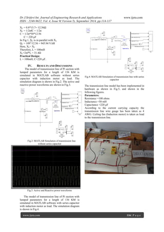 Dr J.Sridevi Int. Journal of Engineering Research and Applications www.ijera.com 
ISSN : 2248-9622, Vol. 4, Issue 9( Version 5), September 2014, pp.114-117 
www.ijera.com 116 | P a g e 
XC = 0.8*15.7= 12.56Ω 
XC = 1/2πfC = 1/2π 
C = 1/2π*50*12.56 
C = 220 μF 
In Fig.1, XC is in parallel with XL 
QC = 1092/12.56 = 945.94 VAR 
Here, XL> XC 
Therefore, L = 100mH 
XL=2πf*L = 31.4Ω 
Practical Design: 
L = 100mH; C=220 μF. 
IV. RESULTS AND DISCUSSIONS 
The model of transmission line of Pi section with 
lumped parameters for a length of 136 KM is 
simulated in MATLAB software without series 
capacitor with induction motor as load. The 
simulation diagram is shown in Fig.2. The active and 
reactive power waveforms are shown in Fig.3. 
Fig.2: MATLAB Simulation of transmission line 
without series capacitor 
Fig.3: Active and Reactive power waveforms 
The model of transmission line of Pi section with 
lumped parameters for a length of 136 KM is 
simulated in MATLAB software with series capacitor 
with induction motor as load. The simulation diagram 
is shown in Fig.4. 
Fig.4: MATLAB Simulation of transmission line with series 
capacitor 
The transmission line model has been implemented in 
hardware as shown in Fig.5, and shown in the 
following figures. 
Parameters: 
Resistance =100 ohms 
Inductance =50 mH 
Capacitance =220 μF 
According to the current carrying capacity the 
transmission line wire gauge has been taken as 4 
AWG. Ceiling fan (Induction motor) is taken as load 
to the transmission line. 
 