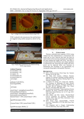 Dr J.Sridevi Int. Journal of Engineering Research and Applications www.ijera.com 
ISSN : 2248-9622, Vol. 4, Issue 9( Version 5), September 2014, pp.114-117 
www.ijera.com 117 | P a g e 
Fig 5 Voltage at the receiving end without using TCSC 
TCSC is placed in the transmission line and thyristors 
are triggered using aurdino program as shown in Fig. 
6. 
Fig 6: Single phase transmission line model involving 
TCSC using Arduino 
Arduino Program: 
int sensorPin1= A3; 
int sensorPin2= A4 ; 
int output= 12; 
int sensorValue1=0; 
int sensorValue2=0; 
void setup() 
{ 
pinMode(12,OUTPUT); 
Serial.begin(9600); 
} 
void loop() 
{ 
sensorValue1= analogRead (sensorPin1); 
Serial.println(sensorValue1); 
sensorValue2= analogRead (sensorPin2); 
Serial.println (sensorValue2); 
if(sensorValue1<=298 || sensorValue2<=298 ) 
{ 
digitalWrite(output, LOW); 
} 
if (sensorValue1>298 || sensorValue2>298 ) 
{ 
digitalWrite(output, HIGH); }} 
Fig 7: Voltage at the receiving end with TCSC 
V. CONCLUSION 
Thyristor controlled series capacitor (TCSC) using 
Arduino has been implemented to a Transmission line 
model and we have observed that there has been an 
improvement in the receiving end power and voltage for 
the same sending end voltage with TCSC. Also there is 
an improvement in the efficiency and voltage regulation 
of transmission line. Receiving end voltage and active 
power can be improved where ever necessary in 
transmission line according to our requirements, by 
varying the firing angle of anti-parallel Thyristors . 
REFERENCES 
[1] IEEE. FACTS overview. Power Engr. Soc. Summer 
Meeting, 95 TP 108, 1995. 
[2] S.G. Jalali, R.H. Lasseter, 1.Dobson. Dynamic 
response of a thyristor controlled switched capacitor. 
IEEE Power Eng. Soc. Winter Meeting Paper no. 94 
WM 065-3-PWRD, 1994. 
[3] J. Urbanek, R.J. Piwko, E.V. Larsen, B.L. Damsky, 
B.C. Furumasu, W. Mittelstadt, J.D. Eden. Thrystor 
controlled series capacitor- Prototype installation at 
the Slatt 500 kV Substation. IEEE %ns. Power 
Delivery, 19(2):992-1000, April 1994 
[4] N. Noroozian, M.Ghandari, "Improving Power System 
Dynamics By Series Connected FACTS Devices", 
IEEE Trans. Power Delivery, vol. 12, N° 4, pp. 1635- 
1641, Oct. 1997. 
[5] R.M. Mathur and R.K. Varma, Thyristor-Based 
FACTS Controllers for Electrical Transmission 
Systems, IEEE Press and Wiley Interscience, New 
York, USA, Feb. 2002. 
[6] IEEE Power Engg. Society/CIGRE, “FACTS 
Overview”, Publication 95 TP 108, IEEE Press, New 
York, 1995. 
[7] N.G. Hingorani and L. Gyugyi, Understanding 
FACTS, IEEE Press, New York, USA, 1999. 
