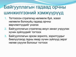 Байгууллагын гадаад орчны
шинжилгээний хэмжүүрүүд
1. Тогтоосон стратегид нөлөөлж буй, эсвэл
нөлөөлж болохуйц гадаад орчны
өөрчлөлтүүдийг үнэлэх
2. Байгуулллагын стратегид аюул занал учруулах
хүчин зүйлүүдийг тогтоох
3. Байгуулллагын эрхэм зорилго, зорилтуудыг
биелүүлэхэд гадны ямар хүчин зүйлүүд эерэг
нөлөө үзүүлж болохыг тогтоох
 