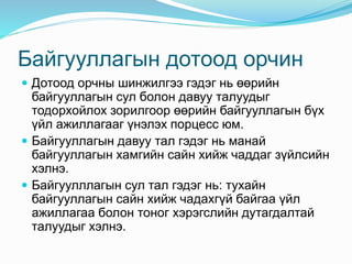 Байгууллагын дотоод орчин
 Дотоод орчны шинжилгээ гэдэг нь өөрийн
байгууллагын сул болон давуу талуудыг
тодорхойлох зорилгоор өөрийн байгууллагын бүх
үйл ажиллагааг үнэлэх порцесс юм.
 Байгууллагын давуу тал гэдэг нь манай
байгууллагын хамгийн сайн хийж чаддаг зүйлсийн
хэлнэ.
 Байгуулллагын сул тал гэдэг нь: тухайн
байгууллагын сайн хийж чадахгүй байгаа үйл
ажиллагаа болон тоног хэрэгслийн дутагдалтай
талуудыг хэлнэ.
 