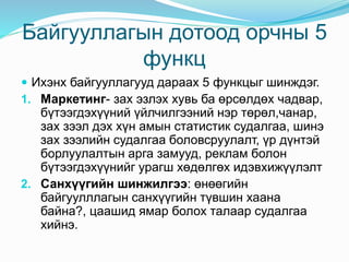 Байгууллагын дотоод орчны 5
функц
 Ихэнх байгууллагууд дараах 5 функцыг шинждэг.
1. Маркетинг- зах эзлэх хувь ба өрсөлдөх чадвар,
бүтээгдэхүүний үйлчилгээний нэр төрөл,чанар,
зах зээл дэх хүн амын статистик судалгаа, шинэ
зах зээлийн судалгаа боловсруулалт, үр дүнтэй
борлуулалтын арга замууд, реклам болон
бүтээгдэхүүнийг урагш хөдөлгөх идэвхижүүлэлт
2. Санхүүгийн шинжилгээ: өнөөгийн
байгуулллагын санхүүгийн түвшин хаана
байна?, цаашид ямар болох талаар судалгаа
хийнэ.
 