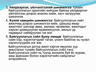 3. Үйлдвэрлэл, үйлчилгээний шинжилгээ: тухайн
байгуулллагын одоогийн хийгдэж байгаа үйлдвэрлэл
үйлчилгээн дээрээ анализ хийж, засч залруулах
шинэчлэх
4. Хүний нөөцийн шинжилгээ: байгуулллагын нийт
ажилчид дээрээ шинжилгээ хийх, цаашид ямар
ажилтанг шинээр авах, ажлаас чөлөөлөх, ажилчдыг
хэрхэн урамшуулан идэвхижүүлэх, ажлын ур
чадварыг сайжруулах гэх мэт
5. Байгууллагын соёл буюу имидж: байгууллагын
сайн нэр, хэрэглэгчдийг татах, үнэнч байлгах нь чухал
хэрэгслүүдийн нэг юм.
Байгуулллагын дотор ажил хэргээ явуулах уур
амьсгалыг тухайн байгуулллагын соёл гэнэ.
Байгууллагын соёл нь түүнд зонхилж буй ёс журам,
ааш араншин болон хэрэглэгчийн найдлагыг
илэрхийлнэ.
 