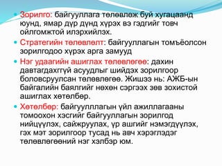  Зорилго: байгууллага төлөвлөж буй хугацаанд
юунд, ямар дүр дүнд хүрэх вэ гэдгийг товч
ойлгомжтой илэрхийлэх.
 Стратегийн төлөвлөлт: байгууллагын томъёолсон
зорилгодоо хүрэх арга замууд
 Нэг удаагийн ашиглах төлөвлөгөө: дахин
давтагдахггүй асуудлыг шийдэх зорилгоор
боловсруулсан төлөвлөгөө. Жишээ нь: АЖБ-ын
байгалийн баялгийг нөхөн сэргээх зөв зохистой
ашиглах хөтөлбөр.
 Хөтөлбөр: байгуулллагын үйл ажиллагааны
томоохон хэсгийг байгууллагын зорилгод
нийцүүлэх, сайжруулах, үр ашгийг нэмэгдүүлэх,
гэх мэт зорилгоор тусад нь авч хэрэглэдэг
төлөвлөгөөний нэг хэлбэр юм.
 