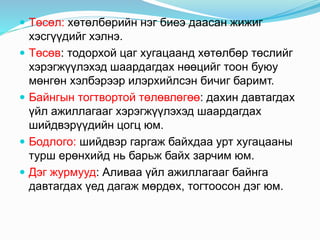  Төсөл: хөтөлбөрийн нэг биеэ даасан жижиг
хэсгүүдийг хэлнэ.
 Төсөв: тодорхой цаг хугацаанд хөтөлбөр төслийг
хэрэгжүүлэхэд шаардагдах нөөцийг тоон буюу
мөнгөн хэлбэрээр илэрхийлсэн бичиг баримт.
 Байнгын тогтвортой төлөвлөгөө: дахин давтагдах
үйл ажиллагааг хэрэгжүүлэхэд шаардагдах
шийдвэрүүдийн цогц юм.
 Бодлого: шийдвэр гаргаж байхдаа урт хугацааны
турш ерөнхийд нь барьж байх зарчим юм.
 Дэг журмууд: Аливаа үйл ажиллагааг байнга
давтагдах үед дагаж мөрдөх, тогтоосон дэг юм.
 