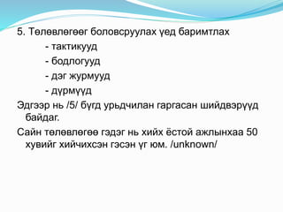 5. Төлөвлөгөөг боловсруулах үед баримтлах
- тактикууд
- бодлогууд
- дэг журмууд
- дүрмүүд
Эдгээр нь /5/ бүгд урьдчилан гаргасан шийдвэрүүд
байдаг.
Сайн төлөвлөгөө гэдэг нь хийх ёстой ажлынхаа 50
хувийг хийчихсэн гэсэн үг юм. /unknown/
 