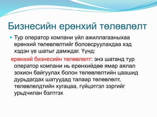 Бизнесийн ерөнхий төлөвлөлт
 Тур оператор компани үйл ажиллагааныхаа
ерөнхий төлөвлөлтийг боловсруулахдаа хэд
хэдэн үе шатыг дамждаг. Үүнд:
ерөнхий бизнесийн төлөвлөлт: энэ шатанд тур
оператор компани нь ерөнхийдөө ямар аялал
зохион байгуулах болон төлөвлөлтийн цаашид
дурьдагдах шатуудад талаар төлөвлөлт,
төлөвлөлдтийн хугацаа, гүйцэтгэл зэргийг
урьдчилан бэлтгэх
 