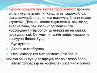  Өөрийн зорьсон зах зээлээ тодорхойлох: дэлхийн
аялал жуулчлалын чиг хандлагыг тодорхойлох,
зах зээлүүдийн онцлог хэв шинжүүдийг олж мэдэх
хэрэгтэй. Дэлхийн аялал жуулчлалын зах зээлд
анализ хийж, зах зээлийг сегментчилэн
хоорондын ялгаа болон үр өгөөжтэйг нь гаргаж
ирэх хэрэгтэй. Сегментчилэлийг хоёрх хэсгээр нь
хослуулж болно. Үүнд:
1. Бүс нутгаар
2. Аялалын хэлбэрээр
3. Нас, хүйсээр гэх мэт сегментчилж болно.
Монгол орны хувьд газарзүйн хэсэгчлэлээр болон
аялал хэлбэрээр нь хослуулан хэсэгчилж болно.
 