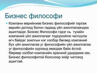 Бизнес философи
 Компани өөрийнхөө бизнес философийг гаргаж
өөрийн дотоод болон гадаад үйл ажиллагаандаа
ашигладаг. Бизнес Философи гэдэг нь тухайн
компаний үйл ажиллагааг тодорхойлж чиглүүлж
өгч байдаг зоилгын нэг хэлбэр бөгөөд компаний
бүх үйл ажиллагаа уг философийн үйл ажиллагаа
уг философийн хүрээнд явагдаж байх ёстой.
Өөрөөр хэлбэл компанийн ерөнхий удирдамж юм.
Бизнес философитой болсноор хоёр чиглэлд
ашигтай.
 