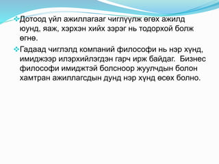 Дотоод үйл ажиллагааг чиглүүлж өгөх ажилд
юунд, яаж, хэрхэн хийх зэрэг нь тодорхой болж
өгнө.
Гадаад чиглэлд компаний философи нь нэр хүнд,
имиджээр илэрхийлэгдэн гарч ирж байдаг. Бизнес
философи имиджтэй болсноор жуулчдын болон
хамтран ажиллагсдын дунд нэр хүнд өсөх болно.
 