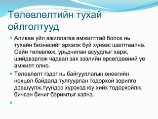 Төлөвлөлтийн тухай
ойлголтууд
 Аливаа үйл ажиллагаа амжилттай болох нь
тухайн бизнесийг эрхэлж буй хүнээс шалтгаална.
Сайн төлөвлөж, урьдчилан асуудлыг харж,
шийдвэрлэж чадвал зах зээлийн өрсөлдөөний үе
амжилт олно.
 Төлөвлөлт гэдэг нь байгууллагын өнөөгийн
нөхцөл байдалд тулгуурлан тодорхой зорилго
дэвшүүлж,түүндээ хүрэхэд юу хийх тодорхойлж,
бичсэн бичиг баримтыг хэлнэ.

 