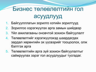 Бизнес төлөвлөлтийн гол
асуудлууд
1. Байгуулллагын зорилго хэтийн зорилтууд
2. Зорилгоо хэрэгжүүлэх арга замын шийдвэр
3. Үйл ажилагааны оновчтой зохион байгуулалт
4. Төлөвлөлтийг хэрэгжүүлэхэд шаардагдах
зардал хөрөнгийн эх үүсвэрийг тооцоолох, олж
бэлтгэх арга
5. Төлөвлөлтийн арга зүй зохион байгуулалтыг
сайжруулах зэрэг гол асуудлуудыг тусгадаг.
 