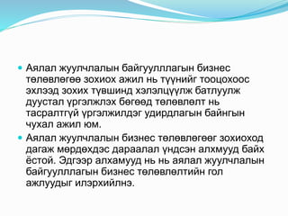 Аялал жуулчлалын байгуулллагын бизнес
төлөвлөгөө зохиох ажил нь түүнийг тооцохоос
эхлээд зохих түвшинд хэлэлцүүлж батлуулж
дуустал үргэлжлэх бөгөөд төлөвлөлт нь
тасралтгүй үргэлжилдэг удирдлагын байнгын
чухал ажил юм.
 Аялал жуулчлалын бизнес төлөвлөгөөг зохиоход
дагаж мөрдөхдэс дараалал үндсэн алхмууд байх
ёстой. Эдгээр алхамууд нь нь аялал жуулчлалын
байгуулллагын бизнес төлөвлөлтийн гол
ажлуудыг илэрхийлнэ.
 