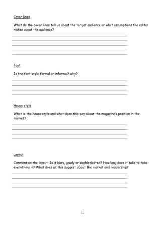 10
Cover lines
What do the cover lines tell us about the target audience or what assumptions the editor
makes about the audience?
Font
Is the font style formal or informal? why?
House style
What is the house style and what does this say about the magazine’s position in the
market?
Layout
Comment on the layout. Is it busy, gaudy or sophisticated? How long does it take to take
everything in? What does all this suggest about the market and readership?
 